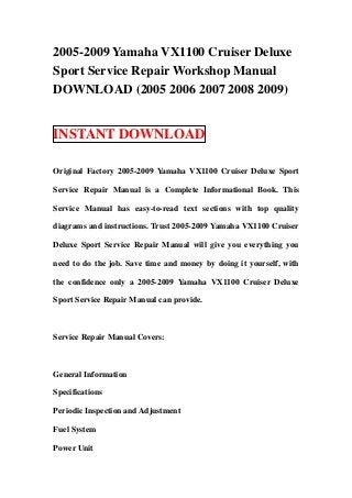 2005-2009 Yamaha VX1100 Cruiser Deluxe
Sport Service Repair Workshop Manual
DOWNLOAD (2005 2006 2007 2008 2009)


INSTANT DOWNLOAD

Original Factory 2005-2009 Yamaha VX1100 Cruiser Deluxe Sport

Service Repair Manual is a Complete Informational Book. This

Service Manual has easy-to-read text sections with top quality

diagrams and instructions. Trust 2005-2009 Yamaha VX1100 Cruiser

Deluxe Sport Service Repair Manual will give you everything you

need to do the job. Save time and money by doing it yourself, with

the confidence only a 2005-2009 Yamaha VX1100 Cruiser Deluxe

Sport Service Repair Manual can provide.



Service Repair Manual Covers:



General Information

Specifications

Periodic Inspection and Adjustment

Fuel System

Power Unit
 