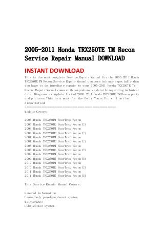  
 
 
 
 
2005-2011 Honda TRX250TE TM Recon
Service Repair Manual DOWNLOAD
INSTANT DOWNLOAD 
This is the most complete Service Repair Manual for the 2005-2011 Honda
TRX250TE TM Recon.Service Repair Manual can come in handy especially when
you have to do immediate repair to your 2005-2011 Honda TRX250TE TM
Recon .Repair Manual comes with comprehensive details regarding technical
data. Diagrams a complete list of 2005-2011 Honda TRX250TE TM Recon parts
and pictures.This is a must for the Do-It-Yours.You will not be
dissatisfied.
=======================================================
Models Covers:
2005 Honda TRX250TM FourTrax Recon
2005 Honda TRX250TE FourTrax Recon ES
2006 Honda TRX250TM FourTrax Recon
2006 Honda TRX250TE FourTrax Recon ES
2007 Honda TRX250TM FourTrax Recon
2007 Honda TRX250TE FourTrax Recon ES
2008 Honda TRX250TM FourTrax Recon
2008 Honda TRX250TE FourTrax Recon ES
2009 Honda TRX250TM FourTrax Recon
2009 Honda TRX250TE FourTrax Recon ES
2010 Honda TRX250TM FourTrax Recon
2010 Honda TRX250TE FourTrax Recon ES
2011 Honda TRX250TM FourTrax Recon
2011 Honda TRX250TE FourTrax Recon ES
This Service Repair Manual Covers:
General information
Frame/body panels/exhaust system
Maintenance
Lubrication system
 