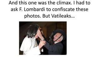 And this one was the climax. I had to
 ask F. Lombardi to confiscate these
        photos. But Vatileaks…
 