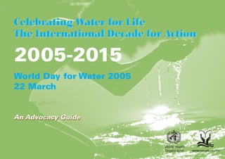 Celebrating Water for Life
The International Decade for Action

2005-2015
World Day for Water 2005
22 March


An Advocacy Guide



                            World Health
                            Organization   WATER FOR LIFE 2005-2015
 