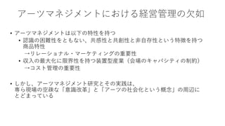 アーツマネジメントにおける経営管理の欠如
• アーツマネジメントは以下の特性を持つ
• 認識の困難性をともない、共感性と共創性と非自存性という特徴を持つ
商品特性
→リレーショナル・マーケティングの重要性
• 収入の最大化に限界性を持つ装置型産業（会場のキャパシティの制約）
→コスト管理の重要性
• しかし、アーツマネジメント研究とその実践は、
専ら現場の空疎な「意識改革」と「アーツの社会化という概念」の周辺に
とどまっている
 