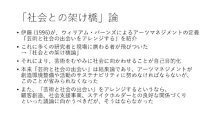 「社会との架け橋」論
• 伊藤 (1996)が、ウィリアム・バーンズによるアーツマネジメントの定義
「芸術と社会の出会いをアレンジする」を紹介
• これに多くの研究者と現場に携わる者が飛びついた
→「社会との架け橋論」
• それにより、芸術をむやみに社会に向かわせることが自己目的化
• 本来「芸術と社会の出会い」は結果論であり、アーツマネジメントが
創造環境整備や活動のサステナビリティに努めなければならないが、
このことが省みられなくなった
• また、「芸術と社会の出会い」をアレンジするというなら、
顧客創造、社会支援事業、ステイクホルダーとの良好な関係づくり
といった議論に向かうべきだが、そうはならなかった
 