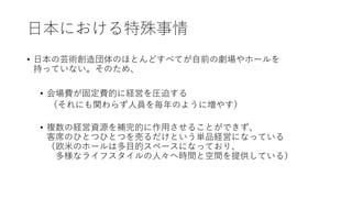 日本における特殊事情
• 日本の芸術創造団体のほとんどすべてが自前の劇場やホールを
持っていない。そのため、
• 会場費が固定費的に経営を圧迫する
（それにも関わらず人員を毎年のように増やす）
• 複数の経営資源を補完的に作用させることができず、
客席のひとつひとつを売るだけという単品経営になっている
（欧米のホールは多目的スペースになっており、
多様なライフスタイルの人々へ時間と空間を提供している）
 