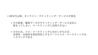 • 80年代以降、オンライン・チケッティング・サービスが普及
• その結果、顧客データがチケッティング・サービス会社に
留まってしまい、マーケティングに活用できない
• そのため、マス・マーケティングに向かいがちだが、
共感性・共創性を商品特性とするアーツとマス・マーケティングは
ミスマッチである
 