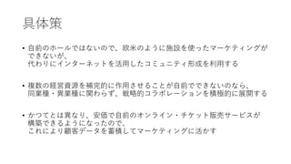 具体策
• 自前のホールではないので、欧米のように施設を使ったマーケティングが
できないが、
代わりにインターネットを活用したコミュニティ形成を利用する
• 複数の経営資源を補完的に作用させることが自前でできないのなら、
同業種・異業種に関わらず、戦略的コラボレーションを積極的に展開する
• かつてとは異なり、安価で自前のオンライン・チケット販売サービスが
構築できるようになったので、
これにより顧客データを蓄積してマーケティングに活かす
 