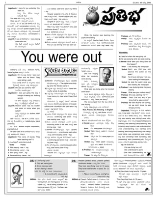 -Ñ-Ø√-úø’
Jagadeesh: I came for you yesterday. You
were out.
(E†o ØË†’ FéÓÆæç ´î√a†’.
†’Nyçöx ™‰´¤)
You were out = †’´¤y Éçöx ™‰´¤.
Were you in? = †’Nyçöx -ÖØ√o¢√?
îª÷úøçúÕ. Ñ in, out, be forms ™«çöÀ *†o-
´÷ô©ûÓØË áçûÓ conversation †úø-°æ-´îª’a. *†o-
*†o Ææ®Ω-∞¡-¢Á’i† ´÷ô-©ûÓ spoken english ´÷ö«x-úÕ-
ûËØË ÅC Ææ£æ«-ïçí¬ ÅE°œ-Ææ’hçC. *†o ´÷ô-©-èπ◊çúË
ÅEo ¶µ«¢√-©†’ ûÁ©’-Ææ’-éÓ-´úøç conversation èπ◊
î√™« ´·êuç.
Jayanth: I was at Sekhar's. I was playing
chess with him.
(ØË†’ ¨Ïê®˝ ¢√Rxçöx ÖØ√o†’. ¨Ïê-®˝ûÓ
îÁÆˇ Çúø’-ûª’-Ø√o†’)
Sekhar's Åçõ‰ î√©’; Sekhar's home,
Sekhar's place ÅØ√Lq† °æE-™‰ü¿’
Jagadeesh: On my way home I saw your
father and his friend. They
were taking a walk.
(ØË†’ ÉçöÀ-Èé∞Ïx ü∆J™ O’ Ø√†o-í¬®Ω’, Çßª’†
ÊÆo£œ«-ûª’úŒo îª÷¨»†’. ¢√∞¡Ÿx †úø’-Ææ’h-Ø√o®Ω’)
Jayanth: Why did you come for me?
(Ø√éÓÆæç áçü¿’-éÌ-î√a´¤?)
Jagadeesh: I was just going this way. I
thought of seeing you. Nothing
special.
(Ñ ü∆JØË ¢Á∞¡Ÿh-Ø√o†’. E†’o îª÷ü∆l-´’-†’-
èπ◊Ø√o. à v°æûËu-éπ-¢Á’i† ÖüËl-¨¡çûÓ é¬ü¿’)
Jayanth: Weren't (were not) my brother
and sister at home when you
called?
(†’´¤y ´*a-†-°æ¤púø’ ´÷ brother, sister
Éçöx ™‰®√?)
call = °œ©-´úøç, call at = äéπ-îÓ-öÀéÀ ¢Á∞¡xúøç.
ØË†’ E†o O’ ÉçöÀ-éÌî√a = I called at your place
yesterday.
ÉC èπÿú≈ spoken english expression.
practiceîËßª’çúÕ.
He often calls at his uncle's =Åûª†’ ûª®Ωîª÷
¢√∞¡x uncle ÉçöÀéÀ ¢Á∞¡-û√úø’
Jagadeesh: They were, of course. They
were watching the T.V.
Â°j Ææç¶µ«-≠æ-ù™ verbs í∫´’-Eç-îªçúÕ.
Verbs Forms
1. Was playing - was +...ing
2. Were taking - were+... ing
3. Was going - was+... ing
4. Were watching - were+...ing
Åçõ‰ verbsèπ◊ verb form: was + ing / Were
+ ing.
Singular subjects (I, he, she, it, they)©èπ◊
was + ing ¢√úøû√ç. Plural subjects (we, you,
they) Å®·ûË were + ing Å´¤-ûª’çC.
(English ™ you = †’´¤y / O’®Ω’; à Å®Ωnç™
Å®·Ø√ ÅC plural verb ûÓØË ¢√úøû√ç)
Was + ing / were + ing form™ verb, past
continuous tense ™ Öçô’çC.
éÀçC sentences îª÷úøçúÕ.
a) Åûª†’ ™°æ-LéÀ ´*a-†-°æ¤púø’ ØË†’ °æ¤Ææhéπç îªü¿’-´¤-
ûª’Ø√o = I was reading a book when he
came in.
b) ¢Ë’´· •ßª’--ôèπ◊ ´*a-†-°æ¤púø’ áçúø-í¬ØË ÖçC =
The sun was shining when we went out.
c) Warden ™°æL-éÌ*a†°æ¤púø’ °œ©x©’ (pupils)
îªü¿’-´¤-èπ◊ç-ô’-Ø√o®Ω’ = The pupils were study-
ing when the Warden came in.
d) E†oçû√ ´®Ω{ç èπ◊®Ω’Ææ÷hØË ÖçC = It was rain-
ing the whole of yesterday.
e) Â°ü¿l ¨¡•lç NE-°œç-*-†-°æ¤púø’ ØË†’ ¶µçîË-Ææ’hØ√o =
I was having my meal when I heard that
noise.
í∫´’-Eç-îªçúÕ– Â°j ¢√é¬u™x í∫ûªç™ ï®Ω’-í∫’ûª÷
Ö†o °æ†’-©†’ (Continuous actions in the past-
actions over a duration in the past) was + ing
/ were + ing form™ îÁ§ƒhç.
Â°j ¢√öÀ™x–
a) Åûª†’ ™°æ-LéÀ ´*a-†-°æ¤púø’ ØË†’ °æ¤Ææhéπç îª-ü¿’´¤-
ûª÷ç-úøúøç continuing past action é¬•öÀd
was reading (was + ing)
b) ¢Ë’´· •ßª’--ôèπ◊ ´*a-†-°æ¤púø’ áçúøí¬ Öçúøúøç
continuing action in the past, é¬•öÀd was
shining (was + ing)
c) warden ™°æ-L-éÌ-*a-†-°æ¤púø’ °œ©x©’ (pupils)
îªü¿’-´¤-ûª÷ç-úøúøç - a continuous past action
- é¬•öÀd were studying (were + ing)
d) ´®Ω{ç èπ◊®Ω´úøç E†oçû√ éÌ†-≤ƒ-í∫’-ûª÷ØË ÖçC –
a continuing past action é¬•öÀd – was rain-
ing (was +ing)
e) ØË-†’ ¶µçîË-Ææ’hç-úø-úøç a continuing past action
é¬•öÀd was having (was + ing)
ÉC-èπÿú≈ îª÷úøçúÕ.
Teacher §ƒ®∏Ωç îÁ°æ¤h-†-°æ¤púø’ °œ©x©’ ´÷ö«x-úø’-
èπ◊ç-ô’-Ø√o®Ω’
While the teacher was teaching the
pupils were talking
Ñ ¢√éπuç™ teacher teach îËßª’úøç, °œ©x©’
´÷ö«x-úø’ûª÷ Öçúøúøç– È®çúø’ Continuous past
actions éπü∆! Åçü¿’-éπE was + ing / were + ing.
Éô’-´ç-öÀ-îÓôx á°æ¤púø÷
'while' ¢√úøû√ç.
She was singing
while her students
were dancing
(Ç¢Á’ §ƒúø’-ûª’-†o-
°æ¤púø’ Ç¢Á’ Nü∆u-®Ω’n©’
dance îËÆæ’h-Ø√o®Ω’)
What were you doing when he knocked
at the door?
(¢√úø’ ûª©’°æ¤ ûªöÀd-†-°æ¤púø’ †’¢Ëyç îËÆæ’h-Ø√o´¤?)
Ééπúø îËÆæ’h-Ø√o´¤ Å†úøç continuous past
action éπü∆ – é¬•öÀd 'were you doing?'
The boy jumped from the bus while it
was moving
(•Ææ’q ¢Á∞¡Ÿ-ûª’-†o-°æ¤púø’ ¢√úø’ ü¿÷Íé-¨»úø’)
Now, Practice the following in English
(Ææçü¿-®√s¥Eo •öÀd ÅEo verb forms ¢√úøçúÕ)
a) Ç¢Á’ •ßª’ôèπ◊ ¢Á∞¡Ÿ-ûª’-†o-°æ¤púø’ ØËØ√-¢Á’†’
îª÷¨»†’.
b) ¢√úø’ îªü¿’-´¤-èπ◊ç-ô’çõ‰ Ç¢Á’ ´çô îË≤ÚhçC.
c) Venkat: Éü¿çû√ ïJ-T-†-°æpúø’ †’¢Ëyç îËÆæ’h-
Ø√o´¤?
Vinai: ØË†’ news paper îªü¿’-´¤-ûª’-Ø√o†’.
Venkat: Table O’ü¿’†o watch E í∫´’-Eç-îª-
™‰ü∆?
Vinai: îÁ§ƒp†’ éπü∆ ØË†’ news paper îªü¿’-
´¤-ûª’-Ø√o†’
Venkat: †’´¤y news paper îªü¿’-´¤-ûª’-†o-
°æ¤púø’ ¢√úø’ watch üÌçT-Lç-î√úø’.
(üÌçT-Lç-îªúøç = steal)
d) Pradeep: ØË†’ îªü¿’-´¤-èπ◊ç-ô’-†-°æ¤púø’ ¢√-∞¡Ÿx
Çúø’-èπ◊ç-ô’-Ø√o®Ω’.
Pratap: O’ Å´’t-í¬Í®ç îËÆæ’h-Ø√o®Ω’?
Pradeep: Ç¢Á’ TV îª÷≤ÚhçC.
Pratap: Åûª†’ ´Ææ’hØ√oúøE O’Èé-´-JéÃ ûÁL-
ßª’ü∆?
Pradeep: Åûª†’ ´Ææ’h-Ø√o-úøE ûÁ©’Ææ’. é¬F
ÅûªEûÓ§ƒô’ úø•’s BÆæ’-éÌ-Ææ’h-†oô’x
´÷èπ◊ ûÁL-ßª’ü¿’.
ANSWERS:
a) I saw her when she was going out.
b) He was studying while she was cooking.
c) Venkat: What were you doing when all
this happen?
Vinai: I was reading the newspaper.
Venkat: Didn't you (Did you not)
observe the watch on the
table?
Vinai: I've (I have) told you/ I told you,
I was reading the newspaper.
Venkat: He stole the watch while you
were reading the newspaper.
d) Pradeep: I was studying while they were
playing
Pratap: What was your mother doing?
Pradeep: She was watching the TV
Pratap: Didn't (Did not) any of you
know that he was coming?
Pradeep: We knew that he was coming,
but we didn't know he was
bringing money.
Important: ≤ƒ´÷-†uçí¬ Ñ éÀçC verbs†’
was + ing/ were + ing form™ ¢√úøúøç Å®Ω’ü¿’.
Åçõ‰ Ñ éÀçC verbs ü∆ü∆°æ¤ ¢√úøç. Was see-
ing/ were seeing; was noticing/ were notic-
ing; (´Ææ’h-´¤© ¢√Ææ† í∫’Jç*)was smelling/ were
smelling; was believing/ were believing; was
knowing/ were knowing; was understanding/
were understanding; was wanting/ were
wanting; was loving/ were loving; was hating/
were hating; was containing/ were contain-
ing; was consisting/ were consisting; was
possessing/ were possessing etc. Oô-EoçöÀ
•ü¿’©’ ¢√öÀ-¢√öÀ past doing words¢√úøû√ç.
eg: He loved her.
(He was loving her é¬ü¿’)
She understood his point.
(She was understanding his point
é¬ü¿’) N’í∫-û√-¢√-öÀéÀ èπÿú≈ ÅçûË.
M. SURESAN
í∫’®Ω’--¢√®Ωç 25 -Çí∫Ææ’d 2005
I
-Ççí∫x-¶µ«-≠æ-ù 38
-Ççí∫x-¶µ«-≠æ-ù
You were out
v°æ¨¡o: 1) I am having lunch
2) They are having juice
3) She is having a bath
4) He is having a lesson
OöÀ™ àN éπÈ®é˙d, àN é¬ü¿’. N´-Jç-îª-í∫-©®Ω’.
– öÀ.N.-®Ω-´’-ù- π◊-´÷®˝, ï´’t-©-´’-úø’í∫’,
éπúø°æ >™«x
ï¢√•’: O’®Ω’ ®√Æœ† ¢Á·ü¿öÀ ´‚úø’ ¢√é¬u-©™ am
having lunch, are having juice, is having
a bath éπÈ®é˙d. 'He is having a lesson' ™ is
having a lesson éπÈ®é˙d é¬ü¿’. 'He has a les-
son' Å†úøç better.
v°æ¨¡o: Present perfect tense, present perfect
continuous tense © ´’üµ¿u ûËú≈ àN’öÀ?
They have been living here for 10 years,
They have lived here for 10 years. ûËú≈ N´-
Jç-îª-í∫-©®Ω’.
– ®√∞¡x-•çúÕ Ææçí∫ç-Ø√-ßª·úø’, ï®Ω-ñ«-°æ¤-Ê°ô,
Nï-ßª’-†-í∫®Ωç >™«x
ï¢√•’: a) Present Perfect tense †’ éÌçûª-é¬©ç éÀçü¿
v§ƒ®Ωç-¶µº-¢Á’i-†-°æp-öÀ-´-®Ωèπ◊ ïJ-T† °æ†’-©èπ◊
¢√úøû√ç. Present Perfect Continuous
Tense †’ éÌçûª-é¬©ç éÀçü¿ v§ƒ®Ωç-¶µº¢Á’i Éçé¬
ï®Ω’-í∫’-ûª’†o °æ†’-©èπ◊ ¢√úøû√ç.
(ûËú≈ Ææ÷éπ~tçí¬ Present perfect - É°æp-öÀ-´-®Ωèπ◊, Present
perfect continuous - á°æp-ô’oçîÓ Éçé¬). Å®·ûË OöÀ
È®çöÀéÀ î√™«-´’-ô’èπ◊ áèπ◊´ ûËú≈-™‰-ü¿ØË îÁ°æp-´îª’a. Éçûª-èπ◊-
´·çü¿’ lessons™ OöÀ í∫’Jç* îªJaç-îª’-èπ◊Ø√oç.
b) They have been living here for 10 years -
10 à∞¡Ÿxí¬ Ééπúø Öçô’-Ø√o®Ω’ – É°æp-öÀéÃ Éçé¬
ÉéπúË ÖØ√o®Ω’
They have lived here for 10 years -
10 à∞¡Ÿxí¬ ¢√∞¡Ÿx Ééπúø ÖØ√o®Ω’. É°æp-öÀ-´-®Ωèπÿ ÖØ√o®Ω’.
É°æ¤p-úø’-Ø√o®√, ™‰ü∆ ÅØË N≠æßª’ç Ñ
Sentence -îÁ°æpü¿’.
 