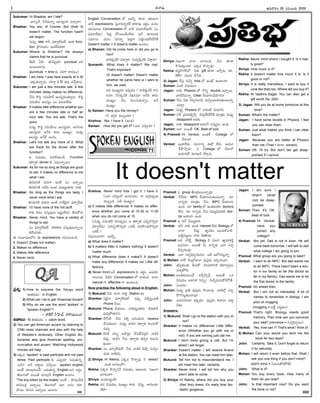 -Ñ-Ø√-úø’ -Ç-C-¢√®Ωç 20 -†-´ç-•®Ω’ 2005
I
Sukumar: Hi Bhaskar, am I late?
-¶µ«-Ææ®˝, -ØË-ØË-´’-Ø√o Ç©-Ææuçí¬ ´î√aØ√?
Bhaskar: You are, of Course. But (that/ it)
doesn't matter. The function hasn't
yet begun.
†’´¤y late é¬F °∂æ®√y-™‰-ü¿’™‰, Éçé¬ func-
tion v§ƒ®Ωç¶µºç Å´-™‰-ü¿’-éπü∆.
Sukumar: Where is Shekhar? He always
claims that he is punctual.
¨Ïê®˝ àúÕ? ûªØÁ-°æ¤púø÷ punctual ÅE
Åçô’ç-ö«úø’.
(punctual = time èπ◊ ÆæJí¬ ®√´ôç)
Shekhar: I am here. I was here exactly at 4.30
-Ééπ-úø’-Ø√o-†’. Ææ-Jí¬_ 4.30 éπ-™«x -´-îËa-¨»-†’.
Sukumar: I am just a few minutes late. A few
minutes' delay makes no difference.
ØË†’ éÌCl EN’-≥ƒ™‰ Ç©Ææu-´’-ßª÷u-†’. éÌCl
EN’-≥ƒ© Ç©Ææuç àç °∂æ®Ω-¢√-™‰ü¿’.
Bhaskar: It makes little difference whether you
are a few minutes late or half an
hour late. You are late. That's the
point.
†’´¤y éÌCl EN’-≥ƒ©’ Ç©-Ææu-´÷, Å®Ω-í∫çô
Ç©-Ææu-´÷ ÅØËC é¬ü¿’ ´·êuç. †’´¤y
Ç©Ææuç ÅØËüË -Åç-¨¡ç.
Shekhar: Let's not talk any more of it. What
are there for the dinner after the
function?
Ç N≠æßª’ç ´C-™‰-ßª’çúÕ. Function
ûª®√yûª dinner èπ◊ -à´·-Ø√o®·?
Sukumar: As for me so long as things are good
to eat, it makes no difference to me
what I eat.
A†-ú≈-EéÀ ®Ω’*í¬ Öçõ‰ àç ÖØ√o®·
A†-ú≈-EéÀ -Å-ØË-C Åçûª- ´·êuçé¬ü¿’ Ø√èπ◊.
Bhaskar: So long as the things are tasty, I
never mind what I eat.
A†-ú≈-EéÀ ®Ω’*í¬ Öçõ‰ Ø√Íé-üÁjØ√ °∂æ®√y-™‰ü¿’
Shekhar: I'd have none of the hot stuff.
Ø√èπ◊ é¬®Ωç ´Ææ’h-´¤©’ É≠ædç™‰ü¿’/ BÆæ’éÓ-†’
Bhaskar: Never mind. You have a variety of
things to eat.
àç °∂æ®√y-™‰-ü¿’™‰. ®Ωéπ-®Ω-é¬© ´Ææ’h-´¤-©’-Ø√o®·
AØËç-ü¿’èπ◊.
Ñ Ææç¶µ«-≠æ-ù-™E Ñ expressions í∫´’-Eç-îªçúÕ.
1. Doesn't (Does not matter)
2. Makes no difference
3. Makes little difference
4. Never mind.
English Conversation ™ -É´Fo èπÿú≈ ûª®Ω-îª’í¬
¢√úË expressions. Â°j¢√-ô-Eo-öÀéÃ ü∆ü∆°æ¤ Å®Ωnç, ´’†ç
´÷´‚©’ Conversation ™ ¢√úË '°∂æ®Ω-¢√-™‰-ü¿’™‰/ àç
°∂æ®Ω-¢√-™‰ü¿’/ Â°ü¿l §Ú®·ç-üËç-™‰ü¿’— ÅØË ´÷ô-©èπ◊
Ææ´÷†ç. ´’†ç àü¿Ø√o Â°ü¿lí¬ -°æ-öÀdç-îª’-éÓ-éπ-§ÚûË
Doesn't matter = It does'nt matter Åçö«ç.
a) Bhavan: Did he come here or did you go to
him?
¢√úÕ-éπ-úÕéÀ ´î√aú≈, †’´y-éπ-úÕéÀ ¢Á∞«x¢√?
Sumanth: What does it matter? We met.
That's important.
(It doesn't matter/ Doesn't matter
whether he came here or I went to
him. we met)
ÅC ´·êu´÷ É°æ¤púø’?/ ¢√úÕ-éπ-úÕéÀ ®√´-
ô´÷, ØË†-éπ-úÕéÀ ¢Á∞¡x-ô´÷ ÅØËC é¬ü¿’,
´·êuç. ¢Ë’ç éπ©’-Ææ’-èπ◊Ø√oç. ÅD
´·êuç.
b) Santan: Have you the money?
(F ü¿í∫_®Ω úø-•’sçü∆?)
Krishna: Yes. I have it. (ÖçC)
Santan: How did you get it? (á™« ´*açC?)
Krishna: Never mind how I got it. I have it.
(á™« ´*açüÓ Å†-´-Ææ®Ωç. Ø√ ü¿í∫_J°æ¤p-úø’
úø•’sçC. ÅD ´·êuç)
c) It makes little difference/ It makes no differ-
ence whether you come at 10.30 or 11.00
when you do not come at 10.
(†’´¤y °æCç-öÀéÀ ®√†-°æ¤púø’, Ç ûª®√yûª á°æ¤p-úÌ-*aØ√
°∂æ®√y-™‰ü¿’/ °æC-†o-®Ω-éÌ-*aØ√ äéπõ‰, °æü¿-éÌç-úø’-éÌ-*aØ√
äéπõ‰.)
í∫-´’-Eç-î√®√? -É-´-Fo..
a) What does it matter?
b) It matters little/ It matters nothing/ It doesn't
matter much
c) What difference does it make?/ It doesn't
make any difference/ It makes no/ Little dif-
ference
d) Never mind ÅØË expressions èπ◊ Å®Ωnç, Ö°æ-ßÁ÷-
í¬-©÷†’. OöÀE Conversation ™ ¢√úøçúÕ. -î√-™«
natural í¬ effective í¬ Öçô’çC.
Now practise the following aloud in English:
1) Mukund: ØË†’ ®√Ø√ ´ü∆l Station èπ◊?
Shankar: àüÁjØ√ °∂æ®√y-™‰-ü¿’™‰. †´¤y ´îËa-ôd-®·ûË
Phone îË®·.
Mukund: Phone îËßª’ôç Ø√éπ-¶µºuç-ûª®Ωç ™‰ü¿’é¬F
´’Ja-§Ú-û√-†E.
Shankar: §ÚF™‰. ØË-†’ ¢ÁR} Ç†ç-ü¿’†’ receive
îËÆæ’èπ◊çö«. †’´¤y ¢√úÕE ûª®√yûª éπ©’-Ææ’-éÓ-
´îª’a.
Mukund: -DEéÀ ††’o Å§ƒ®Ωnç îËÆæ’éÓ-´-ü¿-l-E -¢√-úÕéÀ
îÁ°æ¤p. ¢√úÕ-E -ØË-†’ ûª®√yûª ûª°æpéπ éπ©’-Ææ’-
èπ◊çö«.
Shankar: àç °∂æ®√y-™‰-ü¿’™‰. ØË†’ ¢√úÕéÀ îÁ§ƒh †’¢Áyç-
ü¿’èπ◊ ®√™‰-ü¿-E.
2) Shriya: Hi Rekha, áéπ-úø -éÌ-Ø√o´¤ F dress?
áçûª ¶«í∫’çüÓ?
Rekha: áéπúø éÌØ√o-†ØË N≠æßª’ç Åô’çîª’. Eïçí¬
¶«í∫’çü∆?
Shriya: áçûª-®·uçüË?
Rekha: üµ¿®Ω N≠æßª’ç ´·êuç é¬ü¿’. îÁ°æ¤p. ¶«í∫’çü∆,
™‰ü∆?
Shriya: Eïçí¬ î√™« ¶«í∫’çC. ØË†’ èπÿú≈
éÌ†’-èπ◊çö«. áéπúø éÌØ√o´¤?
Rekha: ´ÆæY-≤ƒ-í∫-®˝™. Fèπ◊ gift èπÿú≈ É≤ƒh®Ω’, ®Ω÷.
200/– N©’´ îËÊÆC.
3) Jagan: Í®°æ¤ †’Oy time ™ Éçöx -Öçö«¢√?
Suman: àçöÀ N≠æßª’ç?
Jagan: Ø√èπ◊ Physics ™ éÌEo doubts ÖØ√o®·.
¢√öÀØË´’Ø√o Clear îËßª’-í∫-©-¢Ë-¢Á÷-†E?
Suman: ØË†’ Fèπ◊ îÁ°æp-í∫-©-†E †’¢Áyç-ü¿’-éπ-†’-èπ◊ç-ô’-Ø√o-
´¶«s?
Jagan: †’´¤y Physics ™ Ø√éπçõ‰ ¢Á’®Ω’í∫-E.
Suman: ÆæÍ®, v°æßª’-Ao≤ƒh. îÁ°æp-™‰-éπ-§ÚûË ´÷vûªç †’´¤y
disappoint Å´èπ◊.
Jagan: Ø√èπ◊ disappoint Å´-†ØË †´’téπç ÖçC.
Suman: Å™« Å®·ûË OK. Best of luck.
4) Pramod: Hi Venkat, ÉçûªéÃ College ™
îË®√¢√?
Venkat: Éçé¬-™‰ü¿’. ´÷Ø√†o -Ü∞x ™‰®Ω’. Çßª’†
Í®§Ò-≤ƒh®Ω’. à College ™ îË®√™
Çßª’†ûÓ ´÷ö«xúÕ îË®√h†’.
Pramod: à group BÆæ’èπ◊ç-ô’-Ø√o´¤?
Venkat: ØËØË¢Á÷ MPC îËßª÷-©-†’-èπ◊ç-ô’Ø√o. ´÷
Ø√†oèπ◊ ´÷vûªç ØË†’ BiPC îËßª÷-©E
ÖçC. ´÷ family ™ Éçûª-´-®Ωèπÿ doctors
™‰®Ω’. ´÷ Ø√†oèπ◊ ØË†’ ¢Á·ôd-¢Á·-ü¿öÀ doc-
tor Å¢√-©E ÖçC.
Pramod: Ç °æØË îÁ®·u-´’J.
Venkat: é¬F Ø√èπ◊ Åçûª interest ™‰ü¿’.Biology ™
î√™« Ê°®Ω’x ñ«c°æéπç Öçîª’-éÓ-¢√L.
•öÀd-°æ-ôdôç Ø√èπ◊ îËûª-é¬ü¿’.
Pramod: ÅC éπÈ®é˙d. Biology éÀ ´’ç* ñ«c°æ-éπ-¨¡éÀh
Å´-Ææ®Ωç. Å®·ûË O’ Ø√†oèπ◊ -á-™« †îªa
îÁ°æp-í∫-©´¤?
Venkat: á™« †îªaîÁ°æp-í∫-©†’? ÅüË Ç™-*-Ææ’hØ√o.
5) Mohan: Ø√éÓ È®çvúÓ-V™« °æ¤Ææhéπç É´y-í∫-©¢√?
John: ûª°æp-èπ◊çú≈, BÆæ’éÓ. ¨¡E-¢√-®√-EéÀ AJT´yôç
´’Ja-§Úèπ◊.
Mohan: Åçûª-èπ◊-´·çüË ÉîËa-≤ƒhØËx. Å®·ûË äéπ
N≠æßª’ç Åúø-í∫Ø√ E†’o? †’¢Ëy-´’-†’-éÓ-éπ-§ÚûË.
John: àçôC?
Mohan: †’´¤y v°æA °æ¤Ææhéπç éÌçö«´¤. ¢√öÀ™x áEo
§ÒíÌ-ô’d-èπ◊ç-ö«´¤?
John: Åü¿-´-Ææ-®Ω´÷ É°æ¤púø’? °æ¤Ææhéπç é¬¢√™« ´ü∆l
Fèπ◊?
Answers:
1) Mukund: Shall I go to the station with you or
not?
Shankar: It makes no difference/ Little differ-
ence (Whether you go with me or
not). If you are coming just call me.
Mukund: I don't mind giving a call. But I'm
afraid I will forget.
Shankar: Doesn't matter. I will receive Anand
at the station. You can meet him later.
Mukund: Tell him not to misunderstand me. I
will meet him later, certainly.
Shankar: Never mind. I will tell him why you
aren't able to come.
2) Shriya: Hi Rekha, where did you buy your
(the/ this) dress. It's really fine/ fan-
tastic/ gorgeous.
Rekha: Never mind where I bought it. Is it real-
ly good?
Shriya: How much is it?
Rekha: It doesn't matter how much it is. Is it
good or not?
Shriya: It is really marvellous. I want to buy it
(one like that) too. Where did you buy it?
Rekha: At Vasthra Sagar. You can also get a
gift worth Rs. 200/-
3) Jagan: Will you be at home tomorrow at this
time?
Suman: What's the matter?
Jagan: I have some doubts in Physics. I feel
you can clear them.
Suman: Just what makes you think I can clear
them?
Jagan: Because you are better at Physics
than me (Than I èπÿú≈ correct)
Suman: OK. I'll try. But don't be/ get disap-
pointed if I cannot.
Jagan: I am sure I
shan't (shall
not) be disap-
pointed.
Suman: Then it's OK.
Best of luck.
4) Pramod: Hi Venkat,
have you
joined any
college?
Venkat: Not yet. Dad is not in town. He will
come back tomorrow. I will talk to dad
what college I am going to join.
Pramod: What group are you going to take?
Venkat: I want to do MPC. But dad wants me
to do BiPC. There hasn't been a doc-
tor in our family so far (No doctor so
far in my family). Dad wants me to be
the first doctor in the family.
Pramod: Go ahead then.
Venkat: But I am not so interested. A lot of
names to remember in biology. I am
poor at mugging.
(mugging = •öÃd °æôdôç)
Pramod: That's right. Biology needs good
memory. Then how can you convince
your dad? (convince = †îªaîÁ°æpôç)
Venkat: Yes, how can I? That's what I think of.
5) Mohan: Can you/ would you lend me the
book for two days?
John: Certainly. Take it. Don't forget to return
it by saturday.
Mohan: I will return it even before that. Shall I
ask you one thing if you don't mind?
(don't mind = -à-´’-†’-éÓ-éπ-§ÚûË)
John: What is it?
Mohan: You buy every book. How many of
them do you lose?
John: Is that important now? Do you want
the book or not?
It doesn't matter
-Ççí∫x-¶µ«-≠æ-ù 71
-Ççí∫x-¶µ«-≠æ-ù
M. SURESAN
-v°æ--¨¡o: 1) How to express the Telugu word
''Üûª-°æü¿ç—— in English.
2) What can I do to get 'American Accent'
3) Why do we use the word 'spoken' in
spoken English?
– ®√-ñ‰-¨¸ Æ‘Â£«-î˝, --Ø√í¬-ßª’-©çéπ
-ï-¢√-•’: 1) Üûª-°æü¿ç = catch word.
2) You can get American accent by listening to
CNN news channels and also with the help
of Webster's dictionary. Other English dic-
tionaries also give American spelling, pro-
nunciation and accent. Watching Hollywood
movies will help.
3) Ééπúø 'spoken' is past participle and not past
tense. Past participle èπ◊ á°æ¤púø÷ '•úø’-ûª’-†o,—
'•úÕ†— ÅØË Å®√n©’ ´≤ƒh®·. spoken english
Åçõ‰ ´÷ö«x-úø-•-úË/ -•-úø’-ûª’†o English ÅE Å®Ωnç.
ûÁ©’-í∫’™ Å®·ûË ´÷ö«xúË English Åçö«ç.
'The boy bitten by the snake,' Åçõ‰ – §ƒ´·îËûª
éπ®Ω-´-•úøf Å¶«s®·. ûÁ©’-í∫’™ É™« Å†ç éπü∆.
§ƒ´· éπJ-*† Å¶«s®· Åçö«ç.
 