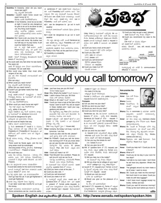 -Ñ-Ø√-úø’ -´’ç-í∫-∞¡¢√®Ωç 6 -úÕÂÆç-•®Ω’ 2005
I
Snehitha: Hi Aneesha, when did you reach
home last night?
E†o áEoç-öÀéÀ îË®√-Nç-öÀéÀ?
Aneesha: I couldn't reach home (could not
reach home) till 10
10´®Ωèπ◊ ÉçöÀéÀ îË®Ω’-éÓ-™‰-éπ-§Ú-ßª÷†’
Snehitha: O my! Aneesha, never be out so late
at night. It could be very dangerous
for girls to be out to be alone so late
out. Any thing could happen.
Å¢Á÷t! Åçûª-ÊÆ°æ¤ ®√vA-°æ‹ô äçô-Jí¬
Öçúøèπ◊. Çúø-°œ-©x-©ç-ûª-ÊÆ°æ¤ •ßª’ô Öçúøôç
î√™« v°æ´÷ü¿ç.
Aneesha: But I have a cell, you know. So I was
in touch with home. My brother met
me half way on my way home. A cell
could be helpful that way.
é¬E Ø√ ü¿í∫_®Ω Cell ÖçCí¬. ÉçöÀéÀ
Phone îËÆæ÷hØË ÖØ√o. ´÷ v•ü¿®˝ Ææí∫ç
ü¿÷®Ωç ´*a éπ©’-Ææ’-èπ◊-Ø√oúø’. Cell Ç
Nüµ¿çí¬ Ææ£æ…-ßª’-°æ-úø’-ûª’çC.
could – í∫ûªç™ ≤ƒ´’-®√nuEo ûÁ©’-°æ¤-ûª’ç-ü¿E éÀçü¿öÀ
lesson ™ ûÁ©’-Ææ’-èπ◊Ø√oç.
a) He could walk very fast when he was twenty
five years old.
Åûªúø’ 25 à∞¡x°æ¤púø’ î√™« ¢Ëí∫çí¬ †úø-´-í∫-L-Íí-¢√úø’
(Compare: He can walk fast)
b) She could sing better than most other
singers of her day.
Ç¢Á’ ûª† ≤ƒöÀ í¬ßª’-èπ◊™x î√™«-´’ç-C-éπçõ‰ ¶«í¬
§ƒúø-í∫-L-ÍíC
(She can sing-)
c) When could you reach home?
E†o áEoç-öÀéÀ ÉçöÀéÀ îË®Ω-í∫-L-í¬´¤?
(When can you reach home?)
d) Couldn't you get better marks than that.
Can you get-
é¬•öÀd could ¢√úø-éπç™ ´·êu-¢Á’i-†C – í∫ûªç™
≤ƒ´’-®√nuEo ûÁ©-°æôç. Â°j Ææç¶µ«-≠æ-ù™ ÅüË îª÷¨»ç.
1) I couldn't reach home
ØË†’ É©’x îË®Ω’-éÓ-™‰-éπ-§Ú-ßª÷†’.
2) When could you reach home last night?
F´¤ ®√-vA á°æ¤púø’ É©’x îË®Ω’-éÓ-í∫-L-í¬´¤?
É´Fo ability in the past
É°æ¤p-úø’ Could èπ◊ Ö†o È®çúÓ Ö°æ-ßÁ÷í∫ç îª÷ü∆lç.
Â°j Ææç¶µ«-≠æ-ù™ Ñ sentence í∫´’-Eç-îªçúÕ.
1) It could be dangerous for girls
Çúø-°œ-©x-©èπ◊ ÅC v°æ´÷-ü¿-éπ®Ωç é¬í∫-©ü¿’.
2) A cell could be helpful that way
Cell Ç Nüµ¿çí¬ Ö°æ-ßÁ÷-í∫-°æ-úø-í∫-©ü¿’.
Â°j È®çúø’ sentences ™ 'could' èπ◊ ã N≠æßª’ç
≤ƒüµ¿uç, Å´-í∫-©ü¿’ ÅØË Å®Ωnç ´≤ÚhçC éπü∆. Åçõ‰
Possibility é¬F Probability é¬F ûÁ©’-°æ¤-ûª’çC. ï®Ω-
í∫-éπ-§Ú-®·Ø√ ïJÍí Å´-é¬¨¡ç ÖçC ÅE îÁ°æ¤hçC –
Present ™
1) ´’Sx ´®Ω-ü¿©’ ®√´îª’a, ™ûªô’d v§ƒçû√©’ ´·E-T-
§Ú-´îª’a.
There could be floods again, and the low
lying areas could be submerged.
(low lying areas =™ûªô’d v§ƒçû√©’, Submerge
= ´·E-T-§Ú-´ôç) – Present or future.
2) He could help you
Åûªúø’ Fèπ◊ Ææ£æ…ßª’ç îËßª’-í∫-©úø’ – Ææ£æ…ßª’ç îËÊÆ
Å´-é¬¨¡ç ÖçC. (é¬F Ææ£æ…ßª’ç îËßª’-éπ-§Ú-´îª’a–
áçü¿’-éπçõ‰ F °æJ-ÆœnA Åûª-úÕéÀ ûÁL-ßª÷L. ÉC èπÿú≈
Present)
3) Ç °æE °æ‹®Ωh-´-ö«-EéÀ ¢√®√©’ °æúø’-ûª’ç-üË¢Á÷?
It could take weeks for the work to be finished.
É™«çöÀ Ææçü¿-®√s¥™x 'can' èπÿú≈ ¢√úø-û√-´’E Éçûª-èπ◊-
´·çü¿’ lesson ™ îª÷¨»ç éπü∆!
1) Ç °œLx ü¿í∫_-®Ωèπ◊ ¢Á∞¡xèπ◊. ÅC ¶µºßª’-°æ-úø’-ûª’ç-üË¢Á÷.
Don't go near the cat. It can get frightened/ it
could get frightened.
2) ´’†èπ◊ úø•’s ´îËa-Ææ-JéÀ ØÁ©©’ °æôd-´îª’a
It can take/ could take months for us to get
the money.
3) ¢√∞¡xûÓ °æJ-îª-ßª÷©’ ™«¶µº-ü∆-ßª’-éπçí¬ Öçúø-í∫-©´¤.
Some connections can be / could be useful.
-Ñ sentences ™ can, could È®çúø÷ ´Ææ’h-Ø√o®·
éπü∆. Åçõ‰ Possibility (ïJÍí Å´-é¬¨¡ç ÖçC – ï®Ω’-
í∫’-ûª’çü∆, ™‰ü∆ Å†o N≠æ-ßª’çûÓ Ææç•çüµ¿ç ™‰èπ◊çú≈)
ûÁL-Ê°ç-ü¿’èπ◊ can, could, È®çúø÷ ¢√úø’-ûª’Ø√oç. Å®·ûË
éÌClí¬ ûËú≈ ÖçC. could éπØ√o èπÿú≈ can èπ◊
Possibility – Åçõ‰ ïJÍí Å´-é¬¨¡ç ÖçC.
a) It can be dangerous to go out in such
weather
Éô’-´çöÀ ¢√û√-´-®Ω-ùç™ •ßª’-ôèπ◊ ¢Á∞¡xôç v°æ´÷ü¿ç
é¬´îª’a.
b) It could be dangerous to go out in such
weather
- DE Å®Ωnç, (a) Å®Ωnç äéπõ‰. Å®·ûË Sentence (a)
can, could éπØ√o áèπ◊´ Possibility Åçõ‰ ïJÍí
Å´-é¬¨¡ç áèπ◊´ ÅE Ææ÷*-Ææ’hçC.
É°æp-öÀ-´-®Ωèπ◊ could èπ◊ È®çúø’ Ö°æ-ßÁ÷-í¬©’ îª÷¨»ç.
1) Ability in the Past, as the past form of can
2) Possibility or probability
É°æ¤púø’ îª÷úøçúÕ.
Udai: Just how busy are you Mr.Vinai?
O’È®çûª busy É°æ¤púø’?
Vinai: Why, What's the matter? (àçöÀ N≠æßª’ç?)
Udai: I want a favour from you, Mr.Vinai.
(O’®Ω’ Ø√éÓ Ææ£æ…ßª’ç îËßª÷L)
Vinai: What's it, Mr Udai? (àçö îÁ°æpçúÕ)
Udai: Could you have a look at the plan of the
house I want to built? You are an expert
in these matters and I want your sug-
gestions and advice.
ØË†’ éπôd-¶-ûª’†o É©’x Plan ã≤ƒJ îª÷úø-í∫-©®√.
Éô’´çöÀN O’èπ◊ î√™« ¶«í¬ ûÁ©’-Ææ’-éπü∆. O’
Ææ÷îª-†©’, Ææ©-£æ…©’ Ø√èπ◊ é¬¢√L.
{expert (áé˙q-°æö¸ – °æö¸, bird ™ bir ™ ir ™«í¬
°æ©-é¬L, 'á— ØÌéÀ °æ©-é¬L) = äéπ N≠æ-ßª’ç™
v§ƒOùuç Ö†o ¢√∞¡Ÿx.
Site = É©’x éπô’d-èπ◊ØË Ææn©ç / House site}
Vinai: Certainly. But today I am busy. I can do it
tomorrow. I am free.
Udai: Could you also visit the site, please?
ÉçöÀ Ææn™«Eo èπÿú≈ ã≤ƒJ îª÷úø-í∫-©®√?
Vinai: No Problem. Could you call me tomor-
row morning at 8? I'll let you know when
we can see the plan and also the site.
O’®Ì-éπ-≤ƒJ Í®°æ¤ Öü¿ßª’ç 8éÀ phone
îËßª’çúÕ. Plan, site È®çúø÷ á°æ¤púø’ îª÷úø-
í∫-©ØÓ îÁ§ƒh†’.
Udai: Could you make it at 10?
Vinai: That Shouldn't be a problem. Please do
call me at 8, and we can fix at.
Ææ´’ÊÆuç Öçúø-éπ-§Ú-´îª’a. áE-N’-Cç-öÀéÀ Phone
îËßª’çúÕ. ´’†ç à®√pô’ îËÆæ’-éÓ-´îª’a
Ñ Ææç¶µ«-≠æ-ù™ O’®Ω’ í∫´’-EçîË Öçö«®Ω’– could
ÅEo-îÓö«x question form ™ ®√´ôç.
a) Could you have a look at the plan...?
b) Could you also visit...?
c) Could you call tomorrow?
d) Could you make it at 10?
Â°j Ææçü¿-®√s¥™x ÅEoöx èπÿú≈, could, you ûÓ
questions form ™ ´≤ÚhçC éπü∆? É™« could
†’ present ™ formal, polite requests èπ◊,
Åçõ‰ î√™« ´’®√u-ü¿-éπ-®Ωçí¬, ´’†ç îª†’´¤ BÆæ’-éÓ-™‰E
¢√∞¡xûÓ (formal) àüÁjØ√ request îËßª÷-©-†’-èπ◊çõ‰
¢√úøû√ç.
Uday, Vinai Â°j Ææç¶µ«-≠æ-ù™ äéπ-®Ìo-éπ®Ω’ Mr. ÅE
Ææç¶-Cµç-îª’-èπ◊ç-ô’-Ø√o®Ω’ éπü∆. Åçõ‰ ¢√∞¡x Ææç•çüµ¿ç
éÌçîÁç formal. ÅçûË-é¬-èπ◊çú≈ Vinai Åçûª BJ-éπ-™‰E
expert. Å™«çöÀ Ææçü¿-®√s¥™x could †’ request èπ◊
¢√úøôç î√™« polite í¬ Öçô’çC. ÉC present
™ØË.
a) Could you have a look at the plan?
(î√™« ´’®√u-ü¿í¬) §ƒxØ˛ ã≤ƒJ îª÷≤ƒh®√?
b) Could you also visit?
ã≤ƒJ (site èπ◊) ®√í∫-©®√?
(®ΩçúÕ, please ÅE)
c) Could you call tomorrow?
Í®§Ú-≤ƒJ phone îË≤ƒh®√?
(îËßª’çúÕ. ÅE request)
d) Could you make it at 10?
°æCç-öÀéÀ ®√í∫-©®√?
(make it = àüÁjØ√ °æE îËßª’ôç)
He made it to the top
Åûª’u-†oûª ≤ƒn®·éÀ îË®Ω’-èπ◊-Ø√oúø’.
Formal í¬ é¬éπ-§Ú-®·Ø√, î√™« polite (´’®√u-ü¿)í¬
request îËßª’-ö«-EéÀ could ûª°æp-E-ÆæJ.
Compare:
a) Can you lend me your bike?
b) Will you lend me your bike?
c) Would you lend me your bike?
d) Could you lend me your bike?
Sentences (a), (b), (c) ´‚úø÷ Éçûª-èπ◊-´·çü¿’
lessons ™ îª÷¨»ç – Å´Fo èπÿú≈ requests.
Sentence (d) 'Could' ûÓ èπÿú≈ – request ØË
ûÁ©’-°æ¤-ûÓçC éπü∆. Å®·ûË the interesting thing
is, Ñ Ø√©’-Tç-öÀ™ v°æA-ü∆-EéÃ, N’í∫-û√-¢√-öÀéÃ ûËú≈-©’-
Ø√o®·. ÅN î√™« Ææ’Eo-ûª-¢Á’i† ûËú≈©’ - subtle
(distinctions)
a) Can you lend me your bike?
Ñ request N’í∫û√ ÅEoç-öÀ-éπçõ‰ ûªèπ◊´ polite,
informal. Åçõ‰ ´’†èπ◊ ¶«í¬ ûÁLÆœ îª†’´¤ BÆæ’-éÓ-
í∫-L-T† ¢√∞¡xûÓ ¢√úË form of request.
1) Can you buy the tickets for me?
Ø√èπ◊ tickets éÌçö«¢√?
2) Can you give me a lift?
b) Will ûÓ question form ™ îËÊÆ request, can
éπØ√o éÌçîÁç áèπ◊´ polite, é¬Ææh formal. ´’†ç
Åçûªí¬ îÌ®Ω´ BÆæ’-éÓ-™‰E, éÌçîÁç ûÁL-Æœ-†-¢√-∞¡xûÓ
îËÊÆ request.
1) Will you help me in the matter?
Ñ N≠æßª’ç™ é¬Ææh ≤ƒßª’ç îË≤ƒh®√?
2) Will you drop me at college on your way?
ü∆J™ college ü¿í∫_®Ω ††’o drop îË≤ƒh®√?
c) 'would' ûÓ îËÊÆ request °æ‹Jhí¬ formal. ´’†-éπçõ‰
Â°j ≤ƒn®·™ Ö†o-¢√∞¡Ÿx, ´’†ç ÅÆæ©’ îª†’´¤ BÆæ’-éÓ-
E-¢√-∞¡xûÓ îËÊÆ request - would.
1) Would you visit me once?
ã≤ƒJ ´÷ ÉçöÀ-éÌ-≤ƒh®√?
2) Would you give us the pleasure of a
song?
O’ §ƒô NØË Å´-é¬--¨¡-N’≤ƒh®√?
d) Could ûÓ îËÊÆ requests ÅEo forms ™ Åûªuçûª
´’®√u-ü¿-éπ-®Ω-¢Á’i-†C (Politest form of request),
éÌçûª formal èπÿú≈. ´’®√u-ü¿èπ◊ v§ƒ´·êuç áèπ◊´.
1) Could you help me get a seat, (please)
seat N≠æ-ßª’ç™ é¬Ææh ≤ƒßª’ç îË≤ƒh®√?
2) Could you recommend my case to the
CM?
CM í¬JûÓ Ø√ N≠æßª’ç îÁ§ƒh®√?
ÉD could È®çúÓ Ö°æ-ßÁ÷í∫ç.
ûª®Ω-ûª´’ ¶µ‰ü∆©ûÓ, can, will, would, could
Ö°æ-ßÁ÷-í¬©’ îª÷úøçúÕ.
Ææçü¿-®√s¥Eo•öÀd ÉN ¢√úÕûË O’ communication
effective í¬ Öçô’çC.
Now practise the
following:
Amar: -O’®Ω’ Ø√éÓ ≤ƒ-ßª’ç
îËßª’-í∫-©®√?
Bhanu: àçôC?
Amar: È®ç-úø’®Ó-V©’ -O’
®Ω÷ç™ ††’oç-úø-
F-ßª’®√?
Bhanu: ØË†’ Ø√ roommate †’ Åúø’-í∫’û√. Åûª-EÍéç
Å¶µºuç-ûª®Ωç Öçúø-ü¿ØË Å†’-èπ◊ç-ô’Ø√o.
àçô-Ææ©’ Ææ´’Ææu?
Amar: ´÷ ®Ω÷ç îª’ô÷d Ö†o mechanic sheds/
garages ´©x î√™« íÌúø-´í¬ ÖçC. Room
´÷®√a-©-†’-èπ◊ç-ô’Ø√o.
Bhanu: Ok. Å®·ûË Ñ ≤ƒßª’çvûªç ã≤ƒJ ††’o
éπ©’-Ææ’-èπ◊ç-ö«®√? ´÷ ®Ω÷ç™ Åçûª îÓõ‰ç
™‰ü¿’. ≤ƒ´÷†’x éÌEo ûªT_ç-îª’-éÌE ®√í∫-©®√?
Amar: Ø√èπ◊ áèπ◊´ ≤ƒ´÷ØËxç ™‰´¤. Books,
clothes and bed ûª°æp.
Bhanu: Í®°æ¤-ü¿ßª’ç ü∆é¬ wait îËßª’-í∫-©®√? -O’®Ω’
´îËa-™-°æ© Room éÌçûª Ææ®Ω’lû√.
Answer:
Amar: Could you help me? / Could you do me
a favour?
Bhanu: What is it?
Amar: Could you let me stay in your room for
two days?
Bhanu: I will talk to my room mate. I don't think
he will have any objection. What's the
matter?
Amar: The garages around my room make a
lot of noise. I want to move.
Bhanu: OK. Could you meet me this evening?
Not much room in our place. Could you
make do with less luggage?
Amar: I don't have much luggage except my
books, clothes and bed.
Bhanu: Could you wait till tomorrow morning?
I'll tidy up the room before you move in.
Could you call tomorrow?
-Ççí∫x-¶µ«-≠æ-ù 78
-Ççí∫x-¶µ«-≠æ-ù
M. SURESAN
Spoken English -§ƒ-ûª -¢√u≤ƒ-©éÓÆæç -éÀxé˙ -îË-ßª’ç-úÕ.. URL: http://www.eenadu.net/spoken/spoken.htm
could
would politest
will veryformal
and formal
can slightly formal
and polite
least formal
and polite
least polite
 