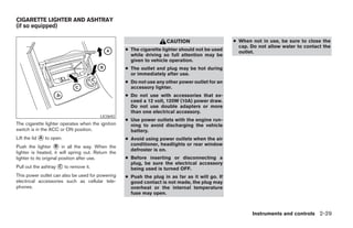 CIGARETTE LIGHTER AND ASHTRAY
(if so equipped)

                                                                      CAUTION                     ● When not in use, be sure to close the
                                                                                                    cap. Do not allow water to contact the
                                                    ● The cigarette lighter should not be used      outlet.
                                                      while driving so full attention may be
                                                      given to vehicle operation.
                                                    ● The outlet and plug may be hot during
                                                      or immediately after use.
                                                    ● Do not use any other power outlet for an
                                                      accessory lighter.
                                                    ● Do not use with accessories that ex-
                                                      ceed a 12 volt, 120W (10A) power draw.
                                                      Do not use double adapters or more
                                                      than one electrical accessory.
                                         LIC0692
                                                    ● Use power outlets with the engine run-
The cigarette lighter operates when the ignition      ning to avoid discharging the vehicle
switch is in the ACC or ON position.                  battery.
Lift the lid ᭺ to open.
             A                                      ● Avoid using power outlets when the air
Push the lighter ᭺ in all the way. When the
                      B                               conditioner, headlights or rear window
                                                      defroster is on.
lighter is heated, it will spring out. Return the
lighter to its original position after use.         ● Before inserting or disconnecting a
                                                      plug, be sure the electrical accessory
Pull out the ashtray ᭺ to remove it.
                     C
                                                      being used is turned OFF.
This power outlet can also be used for powering     ● Push the plug in as far as it will go. If
electrical accessories such as cellular tele-         good contact is not made, the plug may
phones.                                               overheat or the internal temperature
                                                      fuse may open.



                                                                                                         Instruments and controls 2-29




                                                                              ੬ REVIEW COPY—2005 Altima (l30)
                                                                              Owners Manual—USA_English (nna)
                                                                              01/04/05—arosenma ੭
 