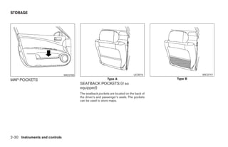 STORAGE




                                WIC0700                                          LIC0016                  WIC0747

MAP POCKETS                                                  Type A                              Type B
                                          SEATBACK POCKETS (if so
                                          equipped)
                                          The seatback pockets are located on the back of
                                          the driver’s and passenger’s seats. The pockets
                                          can be used to store maps.




2-30 Instruments and controls




                                                                      ੬ REVIEW COPY—2005 Altima (l30)
                                                                      Owners Manual—USA_English (nna)
                                                                      01/04/05—arosenma ੭
 