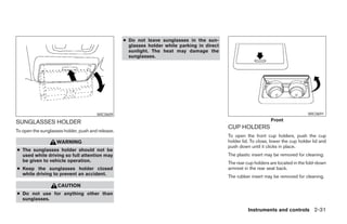 ● Do not leave sunglasses in the sun-
                                                     glasses holder while parking in direct
                                                     sunlight. The heat may damage the
                                                     sunglasses.




                                       WIC0609                                                                                        WIC0691

SUNGLASSES HOLDER                                                                                                  Front
                                                                                              CUP HOLDERS
To open the sunglasses holder, push and release.
                                                                                              To open the front cup holders, push the cup
                   WARNING                                                                    holder lid. To close, lower the cup holder lid and
                                                                                              push down until it clicks in place.
● The sunglasses holder should not be
  used while driving so full attention may                                                    The plastic insert may be removed for cleaning.
  be given to vehicle operation.                                                              The rear cup holders are located in the fold-down
● Keep the sunglasses holder closed                                                           armrest in the rear seat back.
  while driving to prevent an accident.
                                                                                              The rubber insert may be removed for cleaning.
                    CAUTION
● Do not use for anything other than
  sunglasses.

                                                                                                        Instruments and controls 2-31




                                                                           ੬ REVIEW COPY—2005 Altima (l30)
                                                                           Owners Manual—USA_English (nna)
                                                                           01/04/05—arosenma ੭
 