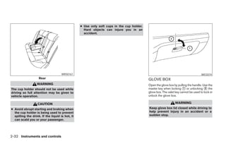 ● Use only soft cups in the cup holder.
                                                   Hard objects can injure you in an
                                                   accident.




                                     WRS0167                                                                                        WIC0374
                    Rear                                                                   GLOVE BOX
                   WARNING                                                                 Open the glove box by pulling the handle. Use the
The cup holder should not be used while                                                    master key when locking ᭺ or unlocking ᭺ the
                                                                                                                      1                2
driving so full attention may be given to                                                  glove box. The valet key cannot be used to lock or
vehicle operation.                                                                         unlock the glove box.

                   CAUTION                                                                                     WARNING
● Avoid abrupt starting and braking when                                                   Keep glove box lid closed while driving to
  the cup holder is being used to prevent                                                  help prevent injury in an accident or a
  spilling the drink. If the liquid is hot, it                                             sudden stop.
  can scald you or your passenger.




2-32 Instruments and controls




                                                                        ੬ REVIEW COPY—2005 Altima (l30)
                                                                        Owners Manual—USA_English (nna)
                                                                        01/04/05—arosenma ੭
 