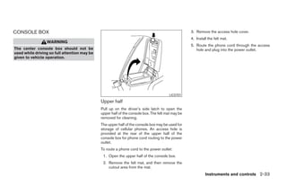 CONSOLE BOX                                                                                        3. Remove the access hole cover.
                                                                                                   4. Install the felt mat.
                 WARNING
                                                                                                   5. Route the phone cord through the access
The center console box should not be                                                                  hole and plug into the power outlet.
used while driving so full attention may be
given to vehicle operation.




                                                                                        LIC0701

                                              Upper half
                                              Pull up on the driver’s side latch to open the
                                              upper half of the console box. The felt mat may be
                                              removed for cleaning.
                                              The upper half of the console box may be used for
                                              storage of cellular phones. An access hole is
                                              provided at the rear of the upper half of the
                                              console box for phone cord routing to the power
                                              outlet.
                                              To route a phone cord to the power outlet:
                                               1. Open the upper half of the console box.
                                               2. Remove the felt mat, and then remove the
                                                  cutout area from the mat.
                                                                                                            Instruments and controls 2-33




                                                                            ੬ REVIEW COPY—2005 Altima (l30)
                                                                            Owners Manual—USA_English (nna)
                                                                            01/04/05—arosenma ੭
 