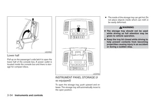 ● The inside of the storage tray can get hot. Do
                                                                                                           not place objects inside which can melt or
                                                                                                           be easily deformed.

                                                                                                                            WARNING
                                                                                                         ● The storage tray should not be used
                                                                                                           while driving so full attention may be
                                                                                                           given to vehicle operation.
                                                                                                         ● Keep the tray lid closed while driving to
                                                                                                           help prevent contents from becoming
                                                                                                           projectiles causing injury in an accident
                                                                                                           or during a sudden stop.

                                         LIC0702
Lower half
Pull up on the passenger’s side latch to open the
lower half of the console box. A power outlet is
located inside the console box and there is stor-
age for compact discs.


                                                                                              LIC0703

                                                    INSTRUMENT PANEL STORAGE (if
                                                    so equipped)
                                                    To open the storage tray, push upward and re-
                                                    lease. The storage tray will automatically move to
                                                    the open position.

2-34 Instruments and controls




                                                                                  ੬ REVIEW COPY—2005 Altima (l30)
                                                                                  Owners Manual—USA_English (nna)
                                                                                  01/04/05—arosenma ੭
 