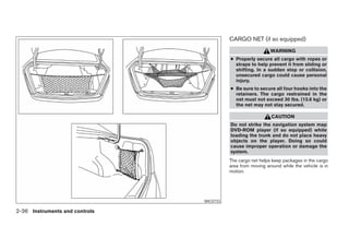CARGO NET (if so equipped)
                                                                   WARNING
                                                ● Properly secure all cargo with ropes or
                                                  straps to help prevent it from sliding or
                                                  shifting. In a sudden stop or collision,
                                                  unsecured cargo could cause personal
                                                  injury.
                                                ● Be sure to secure all four hooks into the
                                                  retainers. The cargo restrained in the
                                                  net must not exceed 30 lbs. (13.6 kg) or
                                                  the net may not stay secured.

                                                                   CAUTION
                                                Do not strike the navigation system map
                                                DVD-ROM player (if so equipped) while
                                                loading the trunk and do not place heavy
                                                objects on the player. Doing so could
                                                cause improper operation or damage the
                                                system.
                                                The cargo net helps keep packages in the cargo
                                                area from moving around while the vehicle is in
                                                motion.




                                      WIC0733

2-36 Instruments and controls




                                ੬ REVIEW COPY—2005 Altima (l30)
                                Owners Manual—USA_English (nna)
                                01/04/05—arosenma ੭
 