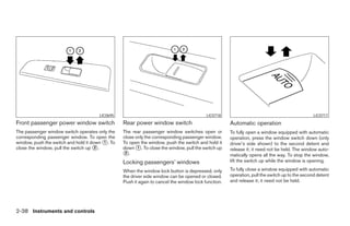 LIC0695                                             LIC0718                                              LIC0717
Front passenger power window switch              Rear power window switch                            Automatic operation
The passenger window switch operates only the    The rear passenger window switches open or          To fully open a window equipped with automatic
corresponding passenger window. To open the      close only the corresponding passenger window.      operation, press the window switch down (only
window, push the switch and hold it down ᭺. To
                                         1       To open the window, push the switch and hold it     driver’s side shown) to the second detent and
close the window, pull the switch up ᭺.
                                      2          down ᭺. To close the window, pull the switch up
                                                        1
                                                                                                     release it; it need not be held. The window auto-
                                                 ᭺.
                                                  2
                                                                                                     matically opens all the way. To stop the window,
                                                 Locking passengers’ windows                         lift the switch up while the window is opening.

                                                 When the window lock button is depressed, only      To fully close a window equipped with automatic
                                                 the driver side window can be opened or closed.     operation, pull the switch up to the second detent
                                                 Push it again to cancel the window lock function.   and release it; it need not be held.




2-38 Instruments and controls




                                                                              ੬ REVIEW COPY—2005 Altima (l30)
                                                                              Owners Manual—USA_English (nna)
                                                                              01/04/05—arosenma ੭
 