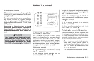 SUNROOF (if so equipped)


Auto-reverse function                                                                                      To open the sunroof part way, push the switch in
                                                                                                           any direction while the sunroof is sliding open to
If the control unit detects something caught in the                                                        stop it in the desired position.
window as it is closing, the window will be imme-
diately lowered.                                                                                           To close the sunroof part way, push and hold the
                                                                                                           switch until the sunroof is in the desired position.
The auto-reverse function can be activated when
the window is closed by automatic operation                                                                Tilting the sunroof
when the ignition key is in the ON position or for
45 seconds after the ignition key is turned to the                                                         To tilt the sunroof up, push the tilt switch to
OFF position.                                                                                              the        position ᭺.
                                                                                                                               3

Depending on the environment or driving                                                                    To tilt the sunroof down, push and hold the tilt
conditions, the auto-reverse function may                                                                  switch to the        position ᭺.
                                                                                                                                         4
be activated if an impact or load similar to
something being caught in the window oc-                                                                   Restarting the sunroof sliding switch
                                                                                                LIC0679
curs.                                                                                                      The sliding switch will become inoperable after
                                                      AUTOMATIC SUNROOF                                    the battery terminal is disconnected, the electri-
                     WARNING                          The sunroof will only operate when the ignition      cal supply interrupted and/or some abnormality
There are some small distances immedi-                key is in the ON position. The automatic sunroof     detected. Use the following reset procedure to
ately before the closed position which                is operational for about 45 seconds, even if the     return sunroof operation to normal.
cannot be detected. Make sure that all                ignition key is turned to the ACC or OFF position.
passengers have their hands, etc., inside                                                                   1. From any sunroof position (fully open, par-
                                                      If the driver’s door or the front passenger’s door
the vehicle before closing the window.                                                                         tially open, closed, partially vented or
                                                      is opened during this period of about 45 sec-
                                                                                                               vented), push and hold the tilt switch toward
                                                      onds, power to the sunroof is canceled.
                                                                                                               the         position ᭺ until the sunroof vents
                                                                                                                                     3
                                                      Sliding the sunroof                                      in the full-up position.
                                                      To fully open the sunroof, push the switch toward         The sunroof should now operate normally.
                                                      the        position ᭺.
                                                                           1

                                                      To fully close the sunroof, push and hold the
                                                      switch toward the       position ᭺.
                                                                                       2

                                                                                                                     Instruments and controls 2-39




                                                                                    ੬ REVIEW COPY—2005 Altima (l30)
                                                                                    Owners Manual—USA_English (nna)
                                                                                    01/04/05—arosenma ੭
 
