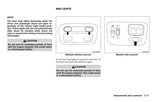 MAP LIGHTS


NOTE:
The door step lights illuminate when the
driver and passenger doors are open re-
gardless of the interior light switch posi-
tion. These lights will turn off automatically
after about 30 minutes while doors are
open to prevent the battery from becoming
discharged.

                   CAUTION
Do not use for extended periods of time
with the engine stopped. This could result
in a discharged battery.
                                                                                        WIC0289                             LIC0696
                                                           Models without sunroof                     Models with sunroof

                                                 To turn the map lights on, press the switches. To
                                                 turn them off, press the switches again.

                                                                     CAUTION
                                                 Do not use for extended periods of time
                                                 with the engine stopped. This could result
                                                 in a discharged battery.




                                                                                                     Instruments and controls 2-41




                                                                              ੬ REVIEW COPY—2005 Altima (l30)
                                                                              Owners Manual—USA_English (nna)
                                                                              01/04/05—arosenma ੭
 
