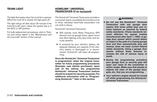 TRUNK LIGHT                                             HOMELINKா UNIVERSAL
                                                        TRANSCEIVER (if so equipped)

The light illuminates when the trunk lid is opened.     The HomeLinkா Universal Transceiver provides a
                                                                                                                             WARNING
When the trunk lid is closed, the light goes off.       convenient way to consolidate the functions of up
                                                        to three individual hand-held transmitters into     ● Do not use the HomeLinkா Universal
The light will go off after about 30 minutes if the                                                           Transceiver with any garage door
trunk lid is left open, unless the ignition key is in   one built-in device.
                                                                                                              opener that lacks safety stop and re-
the ACC or ON position.                                 HomeLinkா Universal Transceiver:                      verse features as required by federal
For bulb replacement procedures, refer to “Exte-         ● Will operate most Radio Frequency (RF)             safety standards. (These standards be-
rior and interior lights” in the “Maintenance and          devices such as garage doors, gates, home          came effective for opener models
do-it-yourself” section of this manual.                                                                       manufactured after April 1, 1982). A ga-
                                                           and office lighting, entry door locks and se-
                                                                                                              rage door opener which cannot detect
                                                           curity systems.
                                                                                                              an object in the path of a closing garage
                                                         ● Is powered by your vehicle’s battery. No           door and then automatically stop and
                                                           separate batteries are required. If the vehi-      reverse, does not meet current federal
                                                           cle’s battery is discharged or is discon-          safety standards. Using a garage door
                                                           nected, HomeLinkா will retain all program-         opener without these features in-
                                                           ming.                                              creases the risk of serious injury or
                                                                                                              death.
                                                        Once the HomeLinkா Universal Transceiver
                                                                                                            ● During the programming procedure
                                                        is programmed, retain the original trans-
                                                                                                              your garage door or security gate will
                                                        mitter for future programming procedures
                                                                                                              open and close (if the transmitter is
                                                        (Example: new vehicle purchases). Upon                within range). Make sure that people or
                                                        sale of the vehicle, the programmed                   objects are clear of the garage door,
                                                        HomeLinkா Universal Transceiver buttons               gate, etc. that you are programming.
                                                        should be erased for security purposes. For
                                                        additional information refer to “Program-           ● Your vehicle’s engine should be turned
                                                        ming HomeLinkா” later in this section.                off while programming the HomeLinkா
                                                                                                              Universal Transceiver.




2-42 Instruments and controls




                                                                                     ੬ REVIEW COPY—2005 Altima (l30)
                                                                                     Owners Manual—USA_English (nna)
                                                                                     01/04/05—arosenma ੭
 
