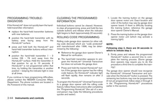 PROGRAMMING TROUBLE-                                CLEARING THE PROGRAMMED                                1. Locate the training button on the garage
DIAGNOSIS                                           INFORMATION                                               door opener motor unit. Exact location and
                                                                                                              color of the button may vary by garage door
If the HomeLinkா does not quickly learn the hand-   Individual buttons cannot be cleared. However,            opener brand. If there is difficulty locating
held transmitter information:                       to clear all programming, press and hold the two          the training button, reference the garage
                                                    outside buttons and release when the indicator            door opener Owner’s Manual.
 ● replace the hand-held transmitter batteries
   with new batteries.                              light begins to flash (approximately 20 seconds).
                                                                                                           2. Press the training button on the garage door
                                                    ROLLING CODE PROGRAMMING                                  opener motor unit (which may activate a
 ● position the hand-held transmitter with its
                                                                                                              training light).
   battery area facing away from the                Rolling code garage door openers (or other roll-
   HomeLinkா surface.                               ing code devices) which are “code protected”          NOTE:
 ● press and hold both the HomeLinkா and            and manufactured after 1996, may be deter-
                                                    mined by the following:                               Following step 2, there are 30 seconds in
   hand-held transmitter buttons without inter-
                                                                                                          which to initiate step 3.
   ruption.                                          ● Reference the garage door opener Owner’s
                                                       Manual for verification.                            3. Firmly press and release the programmed
 ● position the hand-held transmitter 1 - 3
                                                                                                              HomeLinkா button a second time to com-
   inches (26 - 76 mm) away from the                 ● The hand-held transmitter appears to pro-              plete the training process. (Some garage
   HomeLinkா surface. Hold the transmitter in          gram the HomeLinkா Universal Transceiver               door openers may require you to do this
   that position for up to 15 seconds. If              but does not activate the garage door.                 procedure a third time to complete the train-
   HomeLinkா is not programmed within that
                                                     ● Press and hold the trained HomeLinkா but-              ing.)
   time, try holding the transmitter in another
   position – keeping the indicator light in view      ton. If the garage door opener has the rolling     The garage door opener should now recognize
   at all times.                                       code feature, the HomeLinkா indicator light        the HomeLinkா Universal Transceiver and acti-
                                                       will flash rapidly, then remains on after 2        vate when the HomeLinkா button is pressed. The
If you continue to have programming difficulties,      seconds.                                           remaining two buttons may now be programmed
please contact the NISSAN Consumer Affairs
                                                    To program the HomeLinkா Universal Transceiver        (if not yet programmed, follow steps 2 through 4
Department. The phone numbers are located in
                                                    to a garage door opener with the rolling code         in the “Programming HomeLinkா” procedures
the Foreword of this manual.
                                                    feature, follow these instructions after completing   earlier in this section).
                                                    the “Programming HomeLink” (the aid of a sec-
                                                    ond person may make the following procedures
                                                    quicker and easier).
2-44 Instruments and controls




                                                                                  ੬ REVIEW COPY—2005 Altima (l30)
                                                                                  Owners Manual—USA_English (nna)
                                                                                  01/04/05—arosenma ੭
 