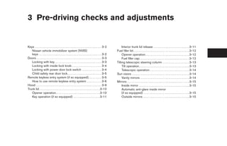 3 Pre-driving checks and adjustments


Keys . . . . . . . . . . . . . . . . . . . . . . . . . . . . . . . . . . . . . . . . . . . . . 3-2        Interior trunk lid release . . . . . . . . . . . . . . . . . . . . . . . . 3-11
   Nissan vehicle immobilizer system (NVIS)                                                          Fuel filler lid . . . . . . . . . . . . . . . . . . . . . . . . . . . . . . . . . . . . . . 3-12
   keys . . . . . . . . . . . . . . . . . . . . . . . . . . . . . . . . . . . . . . . . . . 3-2           Opener operation. . . . . . . . . . . . . . . . . . . . . . . . . . . . . . 3-12
Doors . . . . . . . . . . . . . . . . . . . . . . . . . . . . . . . . . . . . . . . . . . . . 3-3         Fuel filler cap. . . . . . . . . . . . . . . . . . . . . . . . . . . . . . . . . . 3-12
   Locking with key. . . . . . . . . . . . . . . . . . . . . . . . . . . . . . . . 3-3               Tilting telescopic steering column . . . . . . . . . . . . . . . . . . 3-13
   Locking with inside lock knob . . . . . . . . . . . . . . . . . . . . 3-4                              Tilt operation . . . . . . . . . . . . . . . . . . . . . . . . . . . . . . . . . . 3-13
   Locking with power door lock switch . . . . . . . . . . . . . 3-4                                      Telescopic operation . . . . . . . . . . . . . . . . . . . . . . . . . . . 3-14
   Child safety rear door lock . . . . . . . . . . . . . . . . . . . . . . . 3-5                     Sun visors . . . . . . . . . . . . . . . . . . . . . . . . . . . . . . . . . . . . . . . 3-14
Remote keyless entry system (if so equipped). . . . . . . . . 3-5                                         Vanity mirrors . . . . . . . . . . . . . . . . . . . . . . . . . . . . . . . . . 3-14
   How to use remote keyless entry system . . . . . . . . . . 3-6                                    Mirrors . . . . . . . . . . . . . . . . . . . . . . . . . . . . . . . . . . . . . . . . . . 3-15
Hood . . . . . . . . . . . . . . . . . . . . . . . . . . . . . . . . . . . . . . . . . . . . 3-9          Inside mirror . . . . . . . . . . . . . . . . . . . . . . . . . . . . . . . . . . 3-15
Trunk lid . . . . . . . . . . . . . . . . . . . . . . . . . . . . . . . . . . . . . . . . . 3-10          Automatic anti-glare inside mirror
   Opener operation. . . . . . . . . . . . . . . . . . . . . . . . . . . . . . 3-10                       (if so equipped) . . . . . . . . . . . . . . . . . . . . . . . . . . . . . . . 3-15
   Key operation (if so equipped) . . . . . . . . . . . . . . . . . . 3-11                                Outside mirrors . . . . . . . . . . . . . . . . . . . . . . . . . . . . . . . 3-15




                                                                                                      ੬ REVIEW COPY—2005 Altima (l30)
                                                                                                      Owners Manual—USA_English (nna)
                                                                                                      01/04/05—arosenma ੭
 