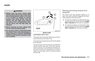 DOORS


                  WARNING                                                                           Opening and closing windows (if so
                                                                                                    equipped)
● Always have the doors locked while
  driving. Along with the use of seat belts,                                                        The driver’s door key operation allows you to
  this provides greater safety in the event                                                         open and close windows equipped with auto-
  of an accident by helping to prevent                                                              matic operation at the same time.
  persons from being thrown from the
                                                                                                     ● To open the windows, turn the driver’s door
  vehicle. This also helps keep children
                                                                                                       key toward the rear of the vehicle for longer
  and others from unintentionally open-
                                                                                                       than 1 second after the door is unlocked.
  ing the doors, and will help keep out
  intruders.                                                                                         ● To close the windows, turn the driver’s door
● Before opening any door, always look                                                                 key toward the front of the vehicle for longer
  for and avoid oncoming traffic.                                                                      than 1 second after the door is locked.

● Do not leave children unattended inside                                             WPD0129
  the vehicle. They could unknowingly ac-                       Driver’s side
  tivate switches or controls. Unattended
  children could become involved in seri-      LOCKING WITH KEY
  ous accidents.                               The power door lock system allows you to lock or
                                               unlock all doors at the same time.
                                               Turning the key toward the front ᭺ of the vehicle
                                                                                1
                                               locks all doors.
                                               Turning the key one time toward the rear ᭺ of the
                                                                                        2
                                               vehicle unlocks that door. From that position,
                                               returning the key to neutral ᭺ (where the key can
                                                                            3
                                               only be removed and inserted) and turning it
                                               toward the rear again within 5 seconds unlocks
                                               all doors ᭺.
                                                          4



                                                                                                   Pre-driving checks and adjustments 3-3




                                                                            ੬ REVIEW COPY—2005 Altima (l30)
                                                                            Owners Manual—USA_English (nna)
                                                                            01/04/05—arosenma ੭
 