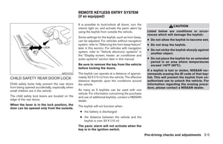 REMOTE KEYLESS ENTRY SYSTEM
                                                  (if so equipped)

                                                  It is possible to lock/unlock all doors, turn the
                                                                                                                          CAUTION
                                                  interior light on, and activate the panic alarm by
                                                  using the keyfob from outside the vehicle.             Listed below are conditions or occur-
                                                                                                         rences which will damage the keyfob:
                                                  Some settings for the keyfob, such as horn beep,
                                                  can be adjusted. For vehicles without navigation       ● Do not allow the keyfob to become wet.
                                                  system, refer to “Silencing the horn beep feature”     ● Do not drop the keyfob.
                                                  later in this section. For vehicles with navigation
                                                                                                         ● Do not strike the keyfob sharply against
                                                  system, refer to “Vehicle electronic systems” in
                                                                                                           another object.
                                                  the “Display screen, heater, air conditioner and
                                                  audio systems” section later in this manual.           ● Do not place the keyfob for an extended
                                                                                                           period in an area where temperatures
                                                  Be sure to remove the key from the vehicle               exceed 140°F (60°C).
                                                  before locking the doors.
                                                                                                         If a keyfob is lost or stolen, NISSAN rec-
                                      APD1010     The keyfob can operate at a distance of approxi-       ommends erasing the ID code of that key-
CHILD SAFETY REAR DOOR LOCK                       mately 33 ft (10 m) from the vehicle. The effective    fob. This will prevent the keyfob from un-
                                                  distance depends upon the conditions around            authorized use to unlock the vehicle. For
Child safety locks help prevent the rear doors    the vehicle.                                           information regarding the erasing proce-
from being opened accidentally, especially when                                                          dure, please contact a NISSAN dealer.
small children are in the vehicle.                As many as 5 keyfobs can be used with one
                                                  vehicle. For information concerning the purchase
The child safety lock levers are located on the   and use of additional keyfobs, contact a NISSAN
edge of the rear doors.                           dealer.
When the lever is in the lock position, the       The keyfob will not function when:
door can be opened only from the outside.
                                                   ● the battery is discharged
                                                   ● the distance between the vehicle and the
                                                     keyfob is over 33 ft (10 m)
                                                  The panic alarm will not activate when the
                                                  key is in the ignition switch.
                                                                                                        Pre-driving checks and adjustments 3-5




                                                                                ੬ REVIEW COPY—2005 Altima (l30)
                                                                                Owners Manual—USA_English (nna)
                                                                                01/04/05—arosenma ੭
 