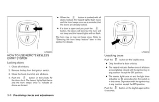 ● When the           button is pushed with all
                                                       doors locked, the hazard lights flash twice
                                                       and the horn beeps once as a reminder that
                                                       the doors are already locked.
                                                     ● If a door is open and you push the
                                                       button, the doors will lock but the horn will
                                                       not beep and the hazard lights will not flash.
                                                    The horn may or may not beep once. Refer to
                                                    “Silencing the horn beep feature” later in this
                                                    section for details.



                                        LPD0209                                                                                                  LPD0210
HOW TO USE REMOTE KEYLESS                                                                               Unlocking doors
ENTRY SYSTEM                                                                                            Push the        button on the keyfob once.
Locking doors                                                                                            ● Only the driver’s door unlocks.
 1. Close all windows.                                                                                   ● The hazard indicator flashes once if all doors
 2. Remove the key from the ignition switch.                                                               are completely closed with the ignition key in
                                                                                                           any position except the ON position.
 3. Close the hood, trunk lid, and all doors.
                                                                                                         ● The interior light turns on and the light timer
 4. Push the           button on the keyfob. All
                                                                                                           activates for 30 seconds when the switch is
    the doors lock. The hazard lights flash twice
                                                                                                           in the center O position with the ignition key
    and the horn beeps once to indicate all
    doors are locked.                                                                                      in any position except the ON position.
                                                                                                        Push the        button on the keyfob again within
                                                                                                        5 seconds.

3-6 Pre-driving checks and adjustments




                                                                                 ੬ REVIEW COPY—2005 Altima (l30)
                                                                                 Owners Manual—USA_English (nna)
                                                                                 01/04/05—arosenma ੭
 