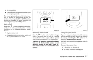 ● All doors unlock.
 ● The hazard indicator flashes once if all doors
   are completely closed.
The interior lights can be turned off without wait-
ing 30 seconds by inserting the key into the
ignition and turning to the ON or START position,
locking the doors with the keyfob or pushing the
interior light switch to the OFF position.
Auto relock
When the          button on the keyfob is pushed,
all doors will lock automatically within 1 minute
unless one of the following operations is per-
formed:                                                                                     WPD0319                                                LPD0211

 ● Any door is opened.                                Releasing the trunk lid                             Using the panic alarm
 ● A key is inserted into the ignition switch and     Push the         button on the keyfob for longer    If you are near your vehicle and feel threatened,
   the key is turned from OFF to ON.                  than 0.5 second to open the trunk lid. The trunk    you may activate the panic alarm to call attention
                                                      release button on the keyfob will not operate       by pushing and holding the         button on the
                                                      when the ignition switch is in the ON position.     keyfob for longer than 0.5 second.
                                                      The trunk lid will open when using the key-         The panic alarm and headlights will stay on for 25
                                                      fob even if the trunk lid release cancel            seconds.
                                                      switch is turned to OFF. See “Trunk lid”
                                                                                                          The panic alarm stops when:
                                                      later in this section for cancel switch infor-
                                                      mation.                                              ● it has run for 25 seconds, or
                                                                                                           ● any button is pushed on the keyfob.




                                                                                                         Pre-driving checks and adjustments 3-7




                                                                                  ੬ REVIEW COPY—2005 Altima (l30)
                                                                                  Owners Manual—USA_English (nna)
                                                                                  01/04/05—arosenma ੭
 
