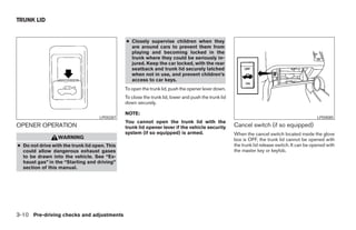 TRUNK LID


                                               ● Closely supervise children when they
                                                 are around cars to prevent them from
                                                 playing and becoming locked in the
                                                 trunk where they could be seriously in-
                                                 jured. Keep the car locked, with the rear
                                                 seatback and trunk lid securely latched
                                                 when not in use, and prevent children’s
                                                 access to car keys.
                                               To open the trunk lid, push the opener lever down.
                                               To close the trunk lid, lower and push the trunk lid
                                               down securely.

                                               NOTE:
                                    LPD0287                                                                                                     LPD0085
                                               You cannot open the trunk lid with the
OPENER OPERATION                               trunk lid opener lever if the vehicle security         Cancel switch (if so equipped)
                                               system (if so equipped) is armed.                      When the cancel switch located inside the glove
                  WARNING                                                                             box is OFF, the trunk lid cannot be opened with
● Do not drive with the trunk lid open. This                                                          the trunk lid release switch. It can be opened with
  could allow dangerous exhaust gases                                                                 the master key or keyfob.
  to be drawn into the vehicle. See “Ex-
  haust gas” in the “Starting and driving”
  section of this manual.




3-10 Pre-driving checks and adjustments




                                                                              ੬ REVIEW COPY—2005 Altima (l30)
                                                                              Owners Manual—USA_English (nna)
                                                                              01/04/05—arosenma ੭
 
