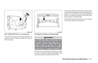 To open the trunk from the inside, pull the illumi-
                                                                                                          nated release handle until the lock releases and
                                                                                                          push up on the trunk lid. The release handle is
                                                                                                          made of a material that glows in the dark after a
                                                                                                          brief exposure to ambient light.
                                                                                                          The handle is located inside the trunk compart-
                                                                                                          ment on the interior of the trunk lid.




                                       WPD0138                                              LPD0289
KEY OPERATION (if so equipped)                      INTERIOR TRUNK LID RELEASE
To open the trunk lid, turn the key clockwise. To
close the trunk lid, lower and push the trunk lid                       WARNING
down securely.                                      Closely supervise children when they are
                                                    around cars to prevent them from playing
                                                    and becoming locked in the trunk where
                                                    they could be seriously injured. Keep the
                                                    car locked, with the rear seatback and
                                                    trunk lid securely latched when not in use,
                                                    and prevent children’s access to car keys.
                                                    The interior trunk lid release mechanism provides
                                                    a means of escape for children and adults in the
                                                    event they become locked inside the trunk.


                                                                                                        Pre-driving checks and adjustments 3-11




                                                                                 ੬ REVIEW COPY—2005 Altima (l30)
                                                                                 Owners Manual—USA_English (nna)
                                                                                 01/04/05—arosenma ੭
 