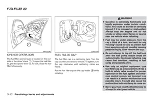 FUEL FILLER LID


                                                                                                                                WARNING
                                                                                                              ● Gasoline is extremely flammable and
                                                                                                                highly explosive under certain condi-
                                                                                                                tions. You could be burned or seriously
                                                                                                                injured if it is misused or mishandled.
                                                                                                                Always stop the engine and do not
                                                                                                                smoke or allow open flames or sparks
                                                                                                                near the vehicle when refueling.
                                                                                                              ● Fuel may be under pressure. Turn the
                                                                                                                cap a third of a turn, and wait for any
                                                                                                                “hissing” sound to stop to prevent fuel
                                                                                                                from spraying out and possibly causing
                                                                                                                personal injury. Then remove the cap.
                                           WPD0290                                                LPD0189
                                                                                                              ● Do not attempt to top off the fuel tank
OPENER OPERATION                                         FUEL FILLER CAP                                        after the fuel pump nozzle shuts off
The fuel filler opener lever is located on the out-      The fuel filler cap is a ratcheting type. Turn the     automatically. Continued refueling may
side of the driver’s seat ᭺. To open the fuel filler
                            1                                                                                   cause fuel overflow, resulting in fuel
                                                         cap counterclockwise to remove. To tighten, turn
lid, pull the opener lever up. To lock, close the fuel                                                          spray and possibly a fire.
                                                         the cap clockwise until ratcheting clicks are
filler lid securely.                                     heard.                                               ● Use only an original equipment type
                                                                                                                fuel filler cap as a replacement. It has a
                                                         Put the fuel filler cap on the cap holder ᭺ while
                                                                                                   1
                                                                                                                built-in safety valve needed for proper
                                                         refueling.                                             operation of the fuel system and emis-
                                                                                                                sion control system. An incorrect cap
                                                                                                                can result in a serious malfunction and
                                                                                                                possible injury. It could also cause the
                                                                                                                malfunction indicator lamp to come on.
                                                                                                              ● Never pour fuel into the throttle body to
                                                                                                                attempt to start your vehicle.

3-12 Pre-driving checks and adjustments




                                                                                       ੬ REVIEW COPY—2005 Altima (l30)
                                                                                       Owners Manual—USA_English (nna)
                                                                                       01/04/05—arosenma ੭
 