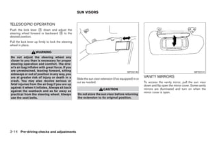 SUN VISORS


TELESCOPIC OPERATION
Push the lock lever ᭺ down and adjust the
                     3
steering wheel forward or backward ᭺ to the
                                   4
desired position.
Pull the lock lever up firmly to lock the steering
wheel in place.

                    WARNING
Do not adjust the steering wheel any
closer to you than is necessary for proper
steering operation and comfort. The driv-
er’s air bag inflates with great force. If you
are unrestrained, leaning forward, sitting                                                     WPD0140                                            WPD0141
sideways or out of position in any way, you
are at greater risk of injury or death in a                                                                 VANITY MIRRORS
                                                     Slide the sun visor extension (if so equipped) in or
crash. You may also receive serious or               out as needed.                                         To access the vanity mirror, pull the sun visor
fatal injuries from the air bag if you are up                                                               down and flip open the mirror cover. Some vanity
against it when it inflates. Always sit back                                                                mirrors are illuminated and turn on when the
                                                                           CAUTION
against the seatback and as far away as                                                                     mirror cover is open.
practical from the steering wheel. Always            Do not store the sun visor before returning
use the seat belts.                                  the extension to its original position.




3-14 Pre-driving checks and adjustments




                                                                                    ੬ REVIEW COPY—2005 Altima (l30)
                                                                                    Owners Manual—USA_English (nna)
                                                                                    01/04/05—arosenma ੭
 