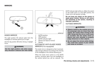 MIRRORS


                                                                                                          AUTO indicator light will be on. When the switch
                                                                                                          on the inside mirror is in the OFF position, the
                                                                                                          inside mirror will operate normally.
                                                                                                          Do not hang any object on the sensor or
                                                                                                          apply glass cleaner. Doing so will reduce
                                                                                                          the sensitivity of the sensor, resulting in
                                                                                                          improper operation.
                                                                                                          OUTSIDE MIRRORS
                                                                                                                             WARNING
                                                                                                          ● Objects viewed in the outside mirror on
                                                                                                            the passenger side are closer than they
                                      WPD0126                                              WPD0142          appear. Be careful when moving to the
                                                                                                            right. Using only this mirror could cause
INSIDE MIRROR                                     1.   AUTO position                                        an accident. Use the inside mirror or
                                                  2.   OFF position                                         glance over your shoulder to properly
The night position ᭺ reduces glare from the
                     1
headlights of vehicles behind you at night.       3.   AUTO indicator light                                 judge distances to other objects.
                                                  4.   Sensor (on back of mirror)                         ● Do not adjust the mirrors while driving.
Use the day position ᭺ when driving in daylight
                     2
                                                  5.   Sensor
hours.                                                                                                      You could lose control of your vehicle
                                                  AUTOMATIC ANTI-GLARE INSIDE                               and cause an accident.
                   WARNING                        MIRROR (if so equipped)
Use the night position only when neces-           The inside mirror is designed so that it automati-
sary, because it reduces rear view clarity.       cally changes reflection according to the intensity
                                                  of the headlights of the vehicle following you.
                                                  When the inside mirror switch is in the AUTO
                                                  position, excessive glare from the headlights of
                                                  the vehicle behind you will be reduced. The

                                                                                                        Pre-driving checks and adjustments 3-15




                                                                                ੬ REVIEW COPY—2005 Altima (l30)
                                                                                Owners Manual—USA_English (nna)
                                                                                01/04/05—arosenma ੭
 