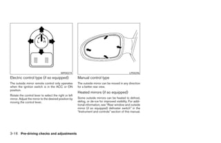 WPD0274                                                LPD0296
Electric control type (if so equipped)                 Manual control type
The outside mirror remote control only operates        The outside mirror can be moved in any direction
when the ignition switch is in the ACC or ON           for a better rear view.
position.
                                                       Heated mirrors (if so equipped)
Rotate the control lever to select the right or left
mirror. Adjust the mirror to the desired position by   Some outside mirrors can be heated to defrost,
moving the control lever.                              defog, or de-ice for improved visibility. For addi-
                                                       tional information, see “Rear window and outside
                                                       mirror (if so equipped) defroster switch” in the
                                                       “Instrument and controls” section of this manual.




3-16 Pre-driving checks and adjustments




                                                                                     ੬ REVIEW COPY—2005 Altima (l30)
                                                                                     Owners Manual—USA_English (nna)
                                                                                     01/04/05—arosenma ੭
 