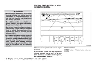 CONTROL PANEL BUTTONS — WITH
                                                NAVIGATION SYSTEM

                  WARNING
● Positioning of the heating or air condi-
  tioning controls and display controls
  should not be done while driving in or-
  der that full attention may be given to
  the driving operation.
● Do not disassemble or modify this sys-
  tem. If you do, it may result in accidents,
  fire, or electrical shock.
● Do not use this system if you notice any
  abnormality, such as a frozen screen or
  lack of sound. Continued use of the
  system may result in accident, fire or
  electric shock.
● In case you notice any foreign object in
  the system hardware, spill liquid on it,
  or notice smoke or smell coming from
  it, stop using the system immediately
  and contact your nearest NISSAN
  dealer. Ignoring such conditions may
  lead to accidents, fire or electrical
  shock.                                                                                                                              LHA0458
                                                When you use this system, make sure the engine   Reference symbols:
                                                is running.
                                                                                                 “ENTER” button — This is a button on the con-
                                                If you use the system with the engine not        trol panel.
                                                running (ignition ON or ACC) for a long
                                                time, it will use up all the battery power,
                                                and the engine will not start.
4-2 Display screen, heater, air conditioner and audio systems




                                                                           ੬ REVIEW COPY—2005 Altima (l30)
                                                                           Owners Manual—USA_English (nna)
                                                                           01/04/05—arosenma ੭
 
