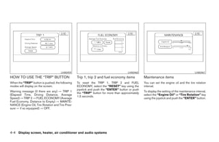 LHA0459                                          LHA0460                                             LHA0461
HOW TO USE THE “TRIP” BUTTON                      Trip 1, trip 2 and fuel economy items           Maintenance items
When the “TRIP” button is pushed, the following   To reset the TRIP 1, TRIP 2 and FUEL            You can set the engine oil and the tire rotation
modes will display on the screen.                 ECONOMY, select the “RESET” key using the       interval.
                                                  joystick and push the “ENTER” button or push
Warning message (if there are any) → TRIP 1                                                       To display the setting of the maintenance interval,
                                                  the “TRIP” button for more than approximately
(Elapsed Time, Driving Distance, Average                                                          select the “Engine Oil” or “Tire Rotation” key
                                                  1.5 seconds.
Speed) → TRIP 2 → FUEL ECONOMY (Average                                                           using the joystick and push the “ENTER” button.
Fuel Economy, Distance to Empty) → MAINTE-
NANCE (Engine Oil, Tire Rotation and Tire Pres-
sure — if so equipped) → OFF.




4-4 Display screen, heater, air conditioner and audio systems




                                                                             ੬ REVIEW COPY—2005 Altima (l30)
                                                                             Owners Manual—USA_English (nna)
                                                                             01/04/05—arosenma ੭
 