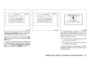 LHA0462                 LHA0463                                            LHA0483
To set the maintenance interval, select the                                The “MAINTENANCE NOTICE” screen (“EN-
“Maintenance Schedule” key by using the joy-                               GINE OIL” and “TIRE ROTATION”) will be auto-
stick and push the joystick to right or left.                              matically displayed as shown when both of the
To reset the maintenance interval, select the “Re-                         following conditions are met:
set” key using the joystick and push the “EN-                               ● the vehicle is driven the set distance and the
TER” button.                                                                  ignition key is turned OFF.
To display the MAINTENANCE INFORMATION                                      ● the ignition key is turned ON the next time
automatically when set trip distance is reached,                              the vehicle will be driving.
select the “Display Maintenance Notifica-
tion” key and push the “ENTER” button.                                     To return to the previous display after the “MAIN-
                                                                           TENANCE NOTICE” screen is displayed, press
                                                                           the PREV button.



                                                     Display screen, heater, air conditioner and audio systems 4-5




                                                        ੬ REVIEW COPY—2005 Altima (l30)
                                                        Owners Manual—USA_English (nna)
                                                        01/04/05—arosenma ੭
 