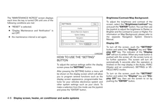 The “MAINTENANCE NOTICE” screen displays                                                              Brightness/Contrast/Map Background:
each time the key is turned ON until one of the
                                                                                                      To adjust the brightness and contrast of the
following conditions are met:
                                                                                                      screen, select the “Brightness/contrast” key
 ● “RESET” is selected.                                                                               and push the “ENTER” button. You can then use
                                                                                                      the joystick to adjust the brightness to Darker or
 ● “Display Maintenance and Notification” is
                                                                                                      Brighter and the contrast to Lower or Higher. For
   set OFF.
                                                                                                      information on Map Background, please refer to
 ● the maintenance interval is set again.                                                             the separate Navigation System Owner’s
                                                                                                      Manual.
                                                                                                      Display Off:
                                                                                                      To turn off the screen, push the “SETTING”
                                                                                                      button and select the “Display” key and “Dis-
                                                                                                      play Off” key. The indicator of the “Display
                                                                                          LHA0268
                                                                                                      Off” will turn to amber. When any mode button is
                                                  HOW TO USE THE “SETTING”                            pushed with the screen off, the screen turns on
                                                  BUTTON                                              for further operation. The screen will turn off
                                                                                                      automatically 5 seconds after the operation is
                                                  To adjust the various settings within the display   finished on the map display in the Audio, HVAC
                                                  screen press the“SETTING” button.                   (Heater and air conditioner), SETTING or VE-
                                                                                                      HICLE INFO modes.
                                                  After pressing the SETTING button a menu will
                                                  be shown on the display screen which will allow     To turn on the screen, push the “SETTING”
                                                  you to program several functions such as the        button and select the “Display” key and “Dis-
                                                  display screen appearance, programmable fea-        play Off” key, then set the screen to on by
                                                  tures for your vehicles electronics system and      pushing the “ENTER” button.
                                                  other system settings such as your clock. To
                                                  make a selection from this mode use the joystick
                                                  and press the “ENTER” button.


4-6 Display screen, heater, air conditioner and audio systems




                                                                               ੬ REVIEW COPY—2005 Altima (l30)
                                                                               Owners Manual—USA_English (nna)
                                                                               01/04/05—arosenma ੭
 