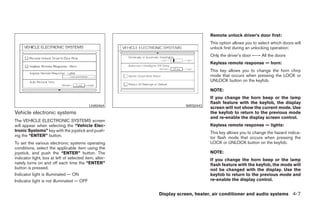 Remote unlock driver’s door first:
                                                                              This option allows you to select which doors will
                                                                              unlock first during an unlocking operation:
                                                                              Only the driver’s door ←→ All the doors
                                                                              Keyless remote response — horn:
                                                                              This key allows you to change the horn chirp
                                                                              mode that occurs when pressing the LOCK or
                                                                              UNLOCK button on the keyfob.

                                                                              NOTE:
                                                                              If you change the horn beep or the lamp
                                                                              flash feature with the keyfob, the display
                                           LHA0464                 WRS0443
                                                                              screen will not show the current mode. Use
Vehicle electronic systems                                                    the keyfob to return to the previous mode
                                                                              and re-enable the display screen control.
The VEHICLE ELECTRONIC SYSTEMS screen
will appear when selecting the “Vehicle Elec-                                 Keyless remote response — lights:
tronic Systems” key with the joystick and push-                               This key allows you to change the hazard indica-
ing the “ENTER” button.                                                       tor flash mode that occurs when pressing the
To set the various electronic systems operating                               LOCK or UNLOCK button on the keyfob.
conditions, select the applicable item using the
joystick, and push the “ENTER” button. The                                    NOTE:
indicator light, box at left of selected item, alter-                         If you change the horn beep or the lamp
nately turns on and off each time the “ENTER”                                 flash feature with the keyfob, the mode will
button is pressed.                                                            not be changed with the display. Use the
Indicator light is illuminated — ON                                           keyfob to return to the previous mode and
Indicator light is not illuminated — OFF                                      re-enable the display control.


                                                        Display screen, heater, air conditioner and audio systems 4-7




                                                           ੬ REVIEW COPY—2005 Altima (l30)
                                                           Owners Manual—USA_English (nna)
                                                           01/04/05—arosenma ੭
 