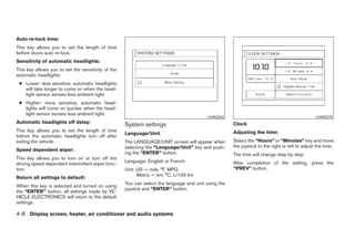 Auto re-lock time:
This key allows you to set the length of time
before doors auto re-lock.
Sensitivity of automatic headlights:
This key allows you to set the sensitivity of the
automatic headlights:
 ● Lower- less sensitive, automatic headlights
   will take longer to come on when the head-
   light sensor senses less ambient light.
 ● Higher- more sensitive, automatic head-
   lights will come on quicker when the head-
   light sensor senses less ambient light.
                                                                                         LHA0262                                                LHA0270
Automatic headlights off delay:
                                                    System settings                                  Clock
This key allows you to set the length of time                                                        Adjusting the time:
                                                    Language/Unit
before the automatic headlights turn off after
exiting the vehicle.                                The LANGUAGE/UNIT screen will appear when        Select the “Hours” or “Minutes” key and move
                                                    selecting the “Language/Unit” key and push-      the joystick to the right or left to adjust the time.
Speed dependent wiper:
                                                    ing the “ENTER” button.                          The time will change step by step.
This key allows you to turn on or turn off the
                                                    Language: English or French                      After completion of the setting, press the
driving speed dependent intermittent wiper func-
tion.                                               Unit: US — mile, °F, MPG                         “PREV” button.
                                                          Metric — km, °C, L/100 km
Return all settings to default:
                                                    You can select the language and unit using the
When this key is selected and turned on using
                                                    joystick and “ENTER” button.
the “ENTER” button, all settings made by VE-
HICLE ELECTRONICS will return to the default
settings.

4-8 Display screen, heater, air conditioner and audio systems




                                                                                  ੬ REVIEW COPY—2005 Altima (l30)
                                                                                  Owners Manual—USA_English (nna)
                                                                                  01/04/05—arosenma ੭
 