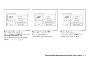 LHA0271                                             LHA0272                                         LHA0273
Setting daylight savings time:                  Adjusting the time to the GPS:                      Selecting the time zone:
Use the “Daylight Saving Time” key to adjust    Select the “Auto Adjust” key.                        1. Select the “Select Time Zone” key.
the clock to daylight savings time.
                                                The time will be reset to the GPS time.             The [TIME ZONE] screen will appear.
ON: The displayed time advances by 1 hour.
OFF: The current time is displayed.




                                                                        Display screen, heater, air conditioner and audio systems 4-9




                                                                             ੬ REVIEW COPY—2005 Altima (l30)
                                                                             Owners Manual—USA_English (nna)
                                                                             01/04/05—arosenma ੭
 