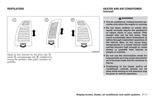 VENTILATORS                                                                HEATER AND AIR CONDITIONER
                                                                           (manual)

                                                                                            WARNING
                                                                           ● The air conditioner cooling function op-
                                                                             erates only when the engine is running.
                                                                           ● Do not leave children or adults who
                                                                             would normally require the assistance
                                                                             of others alone in your vehicle. Pets
                                                                             should also not be left alone. They
                                                                             could accidentally injure themselves or
                                                                             others through inadvertent operation of
                                                                             the vehicle. Also, on hot, sunny days,
                                                                             temperatures in a closed vehicle could
                                                                             quickly become high enough to cause
                                                                             severe or possibly fatal injuries to
                                                                 LHA0439     people or animals.
Adjust air flow direction for the driver side ᭺,
                                               1
                                                                           ● Do not use the recirculation mode for
center ᭺, and passenger side ᭺ ventilators by
       2                         3
                                                                             long periods as it may cause the interior
moving the ventilator slide and/or ventilator as-                            air to become stale and the windows to
semblies.                                                                    fog up.
                                                                           ● Positioning of the heater and/or air
                                                                             conditioner controls should not be
                                                                             done while driving so full attention may
                                                                             be given to vehicle operation.




                                                    Display screen, heater, air conditioner and audio systems 4-11




                                                        ੬ REVIEW COPY—2005 Altima (l30)
                                                        Owners Manual—USA_English (nna)
                                                        01/04/05—arosenma ੭
 