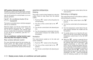 OFF position (Indicator light off):                  HEATER OPERATION                                      4. Turn the temperature control dial to the de-
Outside air is drawn into the passenger compart-     Heating                                                  sired position.
ment and distributed through the selected outlet.
                                                     This mode is used to direct heated air to the foot   Defrosting or defogging
Use the off position for normal heater or air con-
ditioner operation.                                  outlets. Some air also flows from the defrost        This mode directs the air to the defrost outlets to
                                                     outlets.                                             defrost/defog the windows.
          Air conditioner button (if so               1. Push the        button to the off position for
          equipped)                                                                                        1. Turn the air flow control dial to the
                                                         normal heating.                                      position.
The button is provided only on vehicles equipped      2. Turn the air flow control dial to the
with an air conditioner.                                                                                   2. Turn the fan control dial to the desired posi-
                                                         position.                                            tion.
Start the engine, turn the fan control dial to the
                                                      3. Turn the fan control dial to the desired posi-    3. Turn the temperature control dial to the de-
desired position and push the           button to
                                                         tion.                                                sired position between the middle and the
turn on the air conditioner. The indicator light
comes on when the air conditioner is operating.       4. Turn the temperature control dial to the de-         hot position.
To turn off the air conditioner, push the                sired position between the middle and the         ● To quickly remove ice or fog from the win-
button again.                                            hot position.                                       dows, turn the fan control dial to HI and the
The air conditioner cooling function oper-                                                                   temperature control lever to the full HOT
                                                     Ventilation                                             position.
ates only when the engine is running.
                                                     This mode directs outside air to the side and         ● When the           position is selected, the air
Rear window defroster switch                         center ventilators.                                     conditioner automatically turns on (however,
For more information about the rear window de-        1. Push the         button to the off position.        the indicator light will not illuminate) if the
froster switch, see “Rear window and outside                                                                 outside temperature is more than 36°F
mirror (if so equipped) defroster switch” in the      2. Turn the air flow control dial to the               (2°C). The air conditioning system will con-
“Instruments and controls” section of this manual.       position.                                           tinue to operate until the vehicle is restarted,
                                                                                                             even if the air flow control dial is turned to a
                                                      3. Turn the fan control dial to the desired posi-
                                                                                                             position other than the           position. This
                                                         tion.                                               dehumidifies the air which helps defog the
                                                                                                             windshield. The           mode automatically
                                                                                                             turns off, allowing outside air to be drawn
4-14 Display screen, heater, air conditioner and audio systems




                                                                                   ੬ REVIEW COPY—2005 Altima (l30)
                                                                                   Owners Manual—USA_English (nna)
                                                                                   01/04/05—arosenma ੭
 