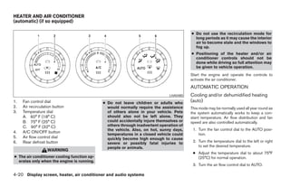 HEATER AND AIR CONDITIONER
(automatic) (if so equipped)

                                                                                         ● Do not use the recirculation mode for
                                                                                           long periods as it may cause the interior
                                                                                           air to become stale and the windows to
                                                                                           fog up.
                                                                                         ● Positioning of the heater and/or air
                                                                                           conditioner controls should not be
                                                                                           done while driving so full attention may
                                                                                           be given to vehicle operation.
                                                                                         Start the engine and operate the controls to
                                                                                         activate the air conditioner.
                                                                                         AUTOMATIC OPERATION
                                                                               LHA0480   Cooling and/or dehumidified heating
1.   Fan control dial                        ● Do not leave children or adults who       (auto)
2.   Air recirculation button                  would normally require the assistance     This mode may be normally used all year round as
3.   Temperature dial                          of others alone in your vehicle. Pets     the system automatically works to keep a con-
     A. 60° F (18° C)                          should also not be left alone. They       stant temperature. Air flow distribution and fan
     B. 75° F (25° C)                          could accidentally injure themselves or   speed are also controlled automatically.
     C. 90° F (32° C)                          others through inadvertent operation of
                                               the vehicle. Also, on hot, sunny days,     1. Turn the fan control dial to the AUTO posi-
4.   A/C ON/OFF button                                                                       tion.
                                               temperatures in a closed vehicle could
5.   Air flow control dial                     quickly become high enough to cause
6.   Rear defrost button                       severe or possibly fatal injuries to       2. Turn the temperature dial to the left or right
                                               people or animals.                            to set the desired temperature.
                   WARNING
                                                                                          ● Adjust the temperature dial to about 75°F
● The air conditioner cooling function op-                                                  (25°C) for normal operation.
  erates only when the engine is running.
                                                                                          3. Turn the air flow control dial to AUTO.

4-20 Display screen, heater, air conditioner and audio systems




                                                                     ੬ REVIEW COPY—2005 Altima (l30)
                                                                     Owners Manual—USA_English (nna)
                                                                     01/04/05—arosenma ੭
 