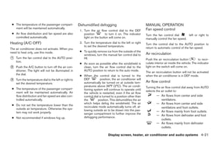 ● The temperature of the passenger compart-            Dehumidified defogging                                MANUAL OPERATION
   ment will be maintained automatically.                                                                     Fan speed control
                                                         1. Turn the air flow control dial to the DEF
 ● Air flow distribution and fan speed are also             position         to turn it on. The indicator     Turn the fan control dial       left or right to
   controlled automatically.                                light on the button will come on.                 manually control the fan speed.
Heating (A/C OFF)                                        2. Turn the temperature dial to the left or right    Turn the control dial to the AUTO position to
                                                            to set the desired temperature.
The air conditioner does not activate. When you                                                               return to automatic control of the fan speed.
need to heat only, use this mode.                        ● To quickly remove ice from the outside of the
                                                           windows, turn the manual fan control dial to       Air recirculation
᭺
1   Turn the fan control dial to the AUTO posi-            HI.                                                Push the air recirculation button            to recir-
    tion.                                                                                                     culate interior air inside the vehicle. The indicator
                                                         ● As soon as possible after the windshield is
᭺
2   Push the A/C button to turn off the air con-           clean, turn the air flow control dial to the       light on the switch will come on.
    ditioner. The light will not be illuminated in         AUTO position to return to the auto mode.
                                                                                                              The air recirculation button will not be activated
    the dial.                                            ● When the control dial is turned to the             when the air conditioner is in DEF mode.
᭺
3   Turn the temperature dial to the left or right to      DEF           position, the air conditioner will
                                                                                                              Air flow control
    set the desired temperature.                           automatically be turned on at outside tem-
                                                           peratures above 36°F (2°C). The air condi-         Turning the air flow control dial away from AUTO
 ● The temperature of the passenger compart-               tioning system will continue to operate until
   ment will be maintained automatically. Air                                                                 selects the air outlet to:
                                                           the vehicle is restarted, even if the air flow
   flow distribution and fan speed are also con-           control dial is turned to a position other than             — Air flows from center and side
   trolled automatically.                                  the        position. This dehumidifies the air                ventilators.
                                                           which helps defog the windshield. The air                   — Air flows from center and side
 ● Do not set the temperature lower than the
                                                           recirculate mode automatically turns off, al-                 ventilators and foot outlets.
   outside air temperature. Otherwise the sys-             lowing outside air to be drawn into the pas-
   tem may not work properly.                                                                                          — Air flows mainly from foot outlets.
                                                           senger compartment to further improve the
                                                                                                                       — Air flows from defroster and foot
 ● Not recommended if windows fog up.                      defogging performance.
                                                                                                                         outlets.
                                                                                                                       — Air flows mainly from defroster
                                                                                                                         outlets.

                                                                                Display screen, heater, air conditioner and audio systems 4-21




                                                                                      ੬ REVIEW COPY—2005 Altima (l30)
                                                                                      Owners Manual—USA_English (nna)
                                                                                      01/04/05—arosenma ੭
 