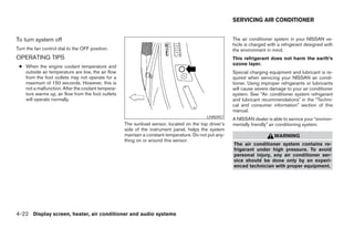 SERVICING AIR CONDITIONER


To turn system off                                                                                    The air conditioner system in your NISSAN ve-
                                                                                                      hicle is charged with a refrigerant designed with
Turn the fan control dial to the OFF position.                                                        the environment in mind.
OPERATING TIPS                                                                                        This refrigerant does not harm the earth’s
                                                                                                      ozone layer.
 ● When the engine coolant temperature and
   outside air temperature are low, the air flow                                                      Special charging equipment and lubricant is re-
   from the foot outlets may not operate for a                                                        quired when servicing your NISSAN air condi-
   maximum of 150 seconds. However, this is                                                           tioner. Using improper refrigerants or lubricants
   not a malfunction. After the coolant tempera-                                                      will cause severe damage to your air conditioner
   ture warms up, air flow from the foot outlets                                                      system. See “Air conditioner system refrigerant
   will operate normally.                                                                             and lubricant recommendations” in the “Techni-
                                                                                                      cal and consumer information” section of this
                                                                                                      manual.
                                                                                          LHA0457
                                                                                                      A NISSAN dealer is able to service your “environ-
                                                   The sunload sensor, located on the top driver’s    mentally friendly” air conditioning system.
                                                   side of the instrument panel, helps the system
                                                   maintain a constant temperature. Do not put any-                       WARNING
                                                   thing on or around this sensor.
                                                                                                      The air conditioner system contains re-
                                                                                                      frigerant under high pressure. To avoid
                                                                                                      personal injury, any air conditioner ser-
                                                                                                      vice should be done only by an experi-
                                                                                                      enced technician with proper equipment.




4-22 Display screen, heater, air conditioner and audio systems




                                                                               ੬ REVIEW COPY—2005 Altima (l30)
                                                                               Owners Manual—USA_English (nna)
                                                                               01/04/05—arosenma ੭
 