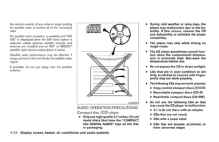 the vehicle outside of any metal or large building                                                  ● During cold weather or rainy days, the
for satellite radio to receive all of the necessary                                                   player may malfunction due to the hu-
data.                                                                                                 midity. If this occurs, remove the CD
                                                                                                      and dehumidify or ventilate the player
No satellite radio reception is available and “NO
                                                                                                      completely.
SAT” is displayed when the SAT band option is
selected unless optional satellite receiver and                                                     ● The player may skip while driving on
antenna are installed and an XMா or SIRIUS™                                                           rough roads.
satellite radio service subscription is active.
                                                                                                    ● The CD player sometimes cannot func-
Satellite radio performance may be affected if                                                        tion when the compartment tempera-
cargo carried on the roof blocks the satellite radio                                                  ture is extremely high. Decrease the
signal.                                                                                               temperature before use.
If possible, do not put cargo over the satellite                                                    ● Do not expose the CD to direct sunlight.
antenna.                                                                                            ● CDs that are in poor condition or are
                                                                                                      dirty, scratched or covered with finger-
                                                                                                      prints may not work properly.
                                                                                                    ● The following CDs may not work properly:
                                                                                                      ● Copy control compact discs (CCCD)
                                                                                                      ● Recordable compact discs (CD-R)
                                                                                                      ● Rewritable compact discs (CD-RW)
                                                                                         LHA0099    ● Do not use the following CDs as they
                                                                                                      may cause the CD player to malfunction:
                                                       AUDIO OPERATION PRECAUTIONS
                                                                                                      ● 3.1 in (8 cm) discs with an adapter
                                                       Compact disc (CD) player                       ● CDs that are not round
                                                       ● Only use high quality 4.7 inches (12 cm)
                                                         round discs that have the “COMPACT           ● CDs with a paper label
                                                         disc DIGITAL AUDIO” logo on the disc         ● CDs that are warped, scratched, or
                                                         or packaging.                                  have abnormal edges
4-24 Display screen, heater, air conditioner and audio systems




                                                                               ੬ REVIEW COPY—2005 Altima (l30)
                                                                               Owners Manual—USA_English (nna)
                                                                               01/04/05—arosenma ੭
 