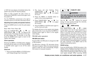 or CD) that was playing immediately before the           2. The hours will start flashing. Press                                  TUNE/FF—REV
system was turned off resumes playing.                      TUNE/FF-REV (          or       ) or
                                                            SEEK/TRACK (       or      ) to adjust                                 WARNING
When no CD is loaded, the radio comes on.
                                                            the hours.                                         The radio should not be tuned while driv-
Pushing the PWR/VOL control knob again turns
the system off.                                          3. Press the MENU or CLOCK button to                  ing so full attention may be given to ve-
                                                            switch to the minute adjustment.                   hicle operation.
Turn the PWR/VOL control knob to the right to
increase volume or to the left to decrease volume.       4. Press TUNE/FF-REV (               or      ) or     Use the          and       buttons for manual
                                                            SEEK/TRACK (        or             ) to adjust     tuning. To move quickly through the channels,
Adjusting tone quality and speaker balance
                                                            the minutes.                                       hold the tuning buttons down.
Press the AUDIO button to enter the audio adjust
                                                         5. Press the MENU or CLOCK button again to                               SEEK tuning
mode:
                                                            exit the clock set mode.
Bass→Mid→Treb→Fade→Bal                                                                                         Push SEEK/TRACK (               or       ). SEEK
                                                        The display will return to the regular clock display   tuning begins from low to high frequencies or
Press the TUNE/FF-REV (                or        ) or   after 10 seconds, or you may press the MENU or         high to low frequencies, depending on which
SEEK/TRACK (            or        ) to adjust to the    CLOCK button again to return to the regular            button is pressed, and stops at the next broad-
desired levels. The display will return to the regu-    clock display.                                         casting station. If using the up button, once the
lar radio display after 10 seconds, or you may                                                                 highest broadcasting station is reached, the ra-
press the AUDIO button again to return to the           FM-AM radio operation
                                                                                                               dio continues in the SEEK mode at the lowest
regular radio display.                                  FM-AM band select                                      broadcasting station. If using the down button,
Clock operation                                         Push the AM or the FM button to change from AM         once the lowest broadcasting station is reached,
                                                                                                               the radio continues in the SEEK mode at the
Pressing the MENU or CLOCK button displays              to FM reception.
                                                                                                               highest broadcasting station.
the clock with the radio on or off. Press the MENU      The FM stereo indicator, ST, illuminates during
or CLOCK button again to turn off the clock                                                                    SCAN tuning
                                                        FM stereo reception. When the stereo broadcast
display.                                                signal is weak, the radio automatically changes        Push the SCAN button. SCAN illuminates in the
                                                        from stereo to monaural reception.                     display window. SCAN tuning begins from low to
Clock set
                                                                                                               high frequencies. SCAN tuning stops for 5 sec-
 1. Press and hold the MENU or CLOCK button                                                                    onds at each broadcasting station that has suffi-
    until it beeps (longer than 2 seconds).                                                                    cient signal strength. When scanning, SCAN
                                                                                 Display screen, heater, air conditioner and audio systems 4-27




                                                                                       ੬ REVIEW COPY—2005 Altima (l30)
                                                                                       Owners Manual—USA_English (nna)
                                                                                       01/04/05—arosenma ੭
 