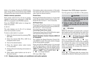 blinks in the display. Pushing the SCAN button        If the battery cable is disconnected, or if the radio   Compact disc (CD) player operation
again during this 5 second period stops SCAN          fuse opens, the radio memory is canceled. In that
tuning and the radio remains tuned to that station.   case, reset the desired stations.                       Turn the ignition key to the ACC or ON position.

Station memory operation                              Preset Scan                                                                  CAUTION
Each preset mode (A, B or C) has 6 presets,           Pressing the Preset Scan button (<1.5 seconds)          ● Do not force a compact disc into the CD
capable of storing any combination of AM, FM,         scans the permanent preset memory that is se-             insert slot. This could damage the CD
SAT (if so equipped ) and FM RDS stations.            lected (A, B or C) from 1 - 6 for 5 seconds.              and/or CD changer/player.
Press the PRESET ABC button to change be-             All Preset Scan                                         ● Trying to load a CD with the CD door
tween the presets:                                    Pressing the Preset Scan button (>1.5 seconds)            closed could damage the CD and/or CD
                                                      scans all the permanent preset memory banks (A,           changer.
A→B→C
                                                      B or C) from 1 - 6 for 5 seconds.                                 CD button
The radio displays icon A, B or C to indicate
which set of presets is active.                       Canceling Preset Scan mode
                                                                                                              When the CD button is pressed with a compact
                                                      Pressing the Preset Scan (P.SCAN) button again          disc loaded and the radio playing, the radio turns
To store a radio station in a preset:
                                                      will cancel the Preset Scan mode.                       off and the last used compact disc starts to play.
 1. Select the desired preset by pressing PRE-
                                                      Speed Sensitive Control Volume (SSV) (if                                     FF (Fast Forward), REW
    SET ABC.                                          so equipped)                                                                 (Rewind) buttons
 2. Select the desired AM, FM or SAT (if so           Your vehicle has Speed Sensitive Control Vol-
    equipped) station band.                                                                                   When the TUNE/FF-REV (           or        ) but-
                                                      ume (SSV) for audio. The audio volume changes           ton is pressed while the compact disc is playing,
 3. Tune to the desired station.                      as the driving speed changes.                           the compact disc plays at an increased speed
 4. Press the desired station select button           Press and hold the MENU button (>2 seconds)             while fast forwarding or rewinding. When the
    (>1.5 seconds).                                   until the radio beeps to start the editing mode.        button is released, the compact disc returns to
                                                      Press the MENU button until the display shows           normal play speed.
 5. A beep will sound indicating memorization is      “SSV”. This display will last 2 seconds and then
    complete.                                         change to “OFF” . Press TUNE/FF-REV (                                        SEEK/TRACK buttons
                                                      or        ) to change between:
 6. Other station select buttons can be set in                                                                When           is pressed while the compact disc
    the same manner.                                  Off→Low→Mid→High                                        is playing, the selection following the present one
4-28 Display screen, heater, air conditioner and audio systems




                                                                                     ੬ REVIEW COPY—2005 Altima (l30)
                                                                                     Owners Manual—USA_English (nna)
                                                                                     01/04/05—arosenma ੭
 